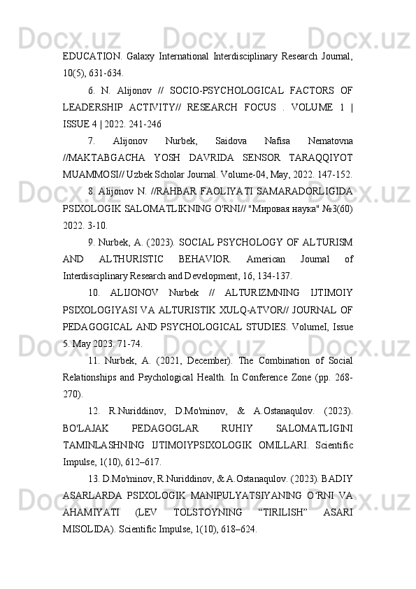 EDUCATION.   Galaxy   International   Interdisciplinary   Research   Journal,
10(5), 631-634.
6.   N.   Alijonov   //   SOCIO-PSYCHOLOGICAL   FACTORS   OF
LEADERSHIP   ACTIVITY//   RESEARCH   FOCUS   .   VOLUME   1   |
ISSUE 4 | 2022. 241-246
7.   Alijonov   Nurbek,   Saidova   Nafisa   Nematovna
//MAKTABGACHA   YOSH   DAVRIDA   SENSOR   TARAQQIYOT
MUAMMOSI// Uzbek Scholar Journal. Volume-04, May, 2022. 147-152.
8.   Alijonov   N.   //RAHBAR   FAOLIYATI   SAMARADORLIGIDA
PSIXOLOGIK SALOMATLIKNING O'RNI// "Мировая наука" №3(60)
2022. 3-10.
9.  Nurbek,   A.  (2023).   SOCIAL   PSYCHOLOGY  OF   ALTURISM
AND   ALTHURISTIC   BEHAVIOR.   American   Journal   of
Interdisciplinary Research and Development, 16, 134-137.
10.   ALIJONOV   Nurbek   //   ALTURIZMNING   IJTIMOIY
PSIXOLOGIYASI  VA  ALTURISTIK  XULQ-ATVOR//   JOURNAL  OF
PEDAGOGICAL   AND   PSYCHOLOGICAL   STUDIES.   VolumeI,   Issue
5. May 2023. 71-74.
11.   Nurbek,   A.   (2021,   December).   The   Combination   of   Social
Relationships   and   Psychological   Health.   In   Conference   Zone   (pp.   268-
270).
12.   R.Nuriddinov,   D.Mo'minov,   &   A.Ostanaqulov.   (2023).
BO'LAJAK   PEDAGOGLAR   RUHIY   SALOMATLIGINI
TAMINLASHNING   IJTIMOIYPSIXOLOGIK   OMILLARI.   Scientific
Impulse, 1(10), 612–617.
13. D.Mo'minov, R.Nuriddinov, & A.Ostanaqulov. (2023). BADIY
ASARLARDA   PSIXOLOGIK   MANIPULYATSIYANING   O RNI   VAʻ
AHAMIYATI   (LEV   TOLSTOYNING   “TIRILISH”   ASARI
MISOLIDA). Scientific Impulse, 1(10), 618–624. 