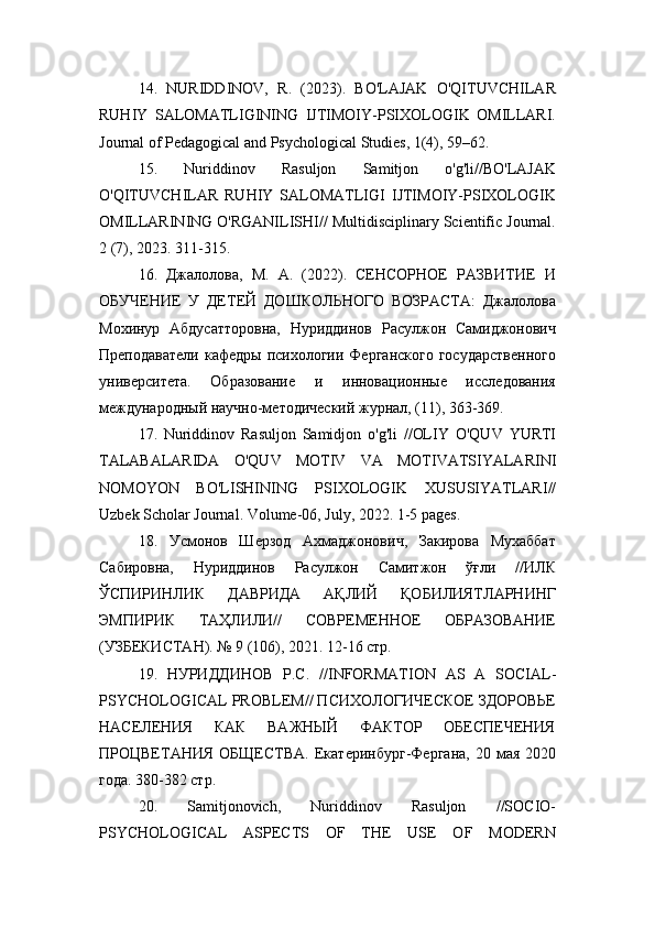 14.   NURIDDINOV,   R.   (2023).   BO'LAJAK   O'QITUVCHILAR
RUHIY   SALOMATLIGINING   IJTIMOIY-PSIXOLOGIK   OMILLARI.
Journal of Pedagogical and Psychological Studies, 1(4), 59–62.
15.   Nuriddinov   Rasuljon   Samitjon   o'g'li//BO'LAJAK
O'QITUVCHILAR   RUHIY   SALOMATLIGI   IJTIMOIY-PSIXOLOGIK
OMILLARINING O'RGANILISHI// Multidisciplinary Scientific Journal.
2 (7), 2023. 311-315.
16.   Джалолова,   М.   А.   (2022).   СЕНСОРНОЕ   РАЗВИТИЕ   И
ОБУЧЕНИЕ   У   ДЕТЕЙ   ДОШКОЛЬНОГО   ВОЗРАСТА:   Джалолова
Мохинур   Абдусатторовна,   Нуриддинов   Расулжон   Самиджонович
Преподаватели   кафедры  психологии  Ферганского  государственного
университета.   Образование   и   инновационные   исследования
международный научно-методический журнал, (11), 363-369.
17.   Nuriddinov   Rasuljon   Samidjon   o ' g ' li   // OLIY   O ' QUV   YURTI
TALABALARIDA   O ' QUV   MOTIV   VA   MOTIVATSIYALARINI
NOMOYON   BO ' LISHINING   PSIXOLOGIK   XUSUSIYATLARI //
Uzbek   Scholar   Journal .  Volume -06,  July , 2022. 1-5  pages .
18.   Усмонов   Шерзод   Ахмаджонович,   Закирова   Мухаббат
Сабировна,   Нуриддинов   Расулжон   Самитжон   ўғли   //ИЛК
ЎСПИРИНЛИК   ДАВРИДА   АҚЛИЙ   ҚОБИЛИЯТЛАРНИНГ
ЭМПИРИК   ТАҲЛИЛИ//   СОВРЕМЕННОЕ   ОБРАЗОВАНИЕ
(УЗБЕКИСТАН). № 9 (106), 2021. 12-16 стр.
19.   НУРИДДИНОВ   Р.С.   // INFORMATION   AS   A   SOCIAL -
PSYCHOLOGICAL   PROBLEM // ПСИХОЛОГИЧЕСКОЕ ЗДОРОВЬЕ
НАСЕЛЕНИЯ   КАК   ВАЖНЫЙ   ФАКТОР   ОБЕСПЕЧЕНИЯ
ПРОЦВЕТАНИЯ   ОБЩЕСТВА.   Екатеринбург-Фергана,  20  мая  2020
года. 380-382 стр.
20.   Samitjonovich,   Nuriddinov   Rasuljon   //SOCIO-
PSYCHOLOGICAL   ASPECTS   OF   THE   USE   OF   MODERN 