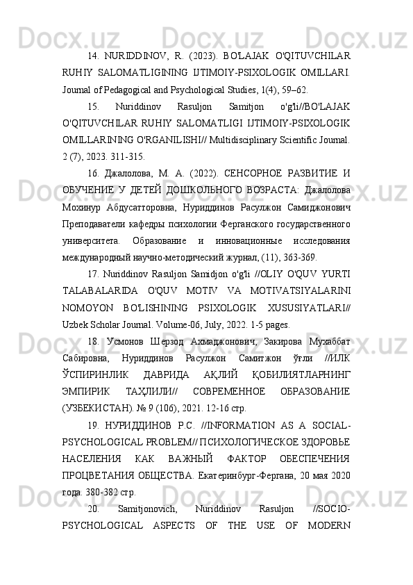 14.   NURIDDINOV,   R.   (2023).   BO'LAJAK   O'QITUVCHILAR
RUHIY   SALOMATLIGINING   IJTIMOIY-PSIXOLOGIK   OMILLARI.
Journal of Pedagogical and Psychological Studies, 1(4), 59–62.
15.   Nuriddinov   Rasuljon   Samitjon   o'g'li//BO'LAJAK
O'QITUVCHILAR   RUHIY   SALOMATLIGI   IJTIMOIY-PSIXOLOGIK
OMILLARINING O'RGANILISHI// Multidisciplinary Scientific Journal.
2 (7), 2023. 311-315.
16.   Джалолова,   М.   А.   (2022).   СЕНСОРНОЕ   РАЗВИТИЕ   И
ОБУЧЕНИЕ   У   ДЕТЕЙ   ДОШКОЛЬНОГО   ВОЗРАСТА:   Джалолова
Мохинур   Абдусатторовна,   Нуриддинов   Расулжон   Самиджонович
Преподаватели   кафедры  психологии  Ферганского  государственного
университета.   Образование   и   инновационные   исследования
международный научно-методический журнал, (11), 363-369.
17.   Nuriddinov   Rasuljon   Samidjon   o ' g ' li   // OLIY   O ' QUV   YURTI
TALABALARIDA   O ' QUV   MOTIV   VA   MOTIVATSIYALARINI
NOMOYON   BO ' LISHINING   PSIXOLOGIK   XUSUSIYATLARI //
Uzbek   Scholar   Journal .  Volume -06,  July , 2022. 1-5  pages .
18.   Усмонов   Шерзод   Ахмаджонович,   Закирова   Мухаббат
Сабировна,   Нуриддинов   Расулжон   Самитжон   ўғли   //ИЛК
ЎСПИРИНЛИК   ДАВРИДА   АҚЛИЙ   ҚОБИЛИЯТЛАРНИНГ
ЭМПИРИК   ТАҲЛИЛИ//   СОВРЕМЕННОЕ   ОБРАЗОВАНИЕ
(УЗБЕКИСТАН). № 9 (106), 2021. 12-16 стр.
19.   НУРИДДИНОВ   Р.С.   // INFORMATION   AS   A   SOCIAL -
PSYCHOLOGICAL   PROBLEM // ПСИХОЛОГИЧЕСКОЕ ЗДОРОВЬЕ
НАСЕЛЕНИЯ   КАК   ВАЖНЫЙ   ФАКТОР   ОБЕСПЕЧЕНИЯ
ПРОЦВЕТАНИЯ   ОБЩЕСТВА.   Екатеринбург-Фергана,  20  мая  2020
года. 380-382 стр.
20.   Samitjonovich,   Nuriddinov   Rasuljon   //SOCIO-
PSYCHOLOGICAL   ASPECTS   OF   THE   USE   OF   MODERN