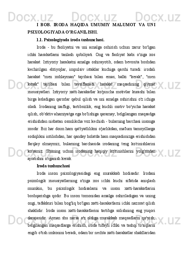 I   BOB.   IRODA   HAQIDA   UMUMIY   MALUMOT   VA   UNI
PSIXOLOGIYADA O RGANILISHI.ʼ
1.1. Psixologiyada iroda tushunchasi.
Iroda   -   bu   faoliyatni   va   uni   amalga   oshirish   uchun   zarur   bo'lgan
ichki   harakatlarni   tanlash   qobiliyati.   Ong   va   faoliyat   kabi   o'ziga   xos
harakat.   Ixtiyoriy   harakatni   amalga   oshirayotib,   odam   bevosita   boshdan
kechirilgan   ehtiyojlar,   impulsiv   istaklar   kuchiga   qarshi   turadi:   irodali
harakat   "men   xohlayman"   tajribasi   bilan   emas,   balki   "kerak",   "men
kerak"   tajribasi   bilan   tavsiflanadi.   harakat   maqsadining   qiymat
xususiyatlari.   Ixtiyoriy   xatti-harakatlar   ko'pincha   motivlar   kurashi   bilan
birga keladigan qarorlar qabul  qilish va uni  amalga oshirishni  o'z ichiga
oladi.   Irodaning   zaifligi,   tartibsizlik,   eng   kuchli   motiv   bo'yicha   harakat
qilish, ob'ektiv ahamiyatga ega bo'lishiga qaramay, belgilangan maqsadga
erishishdan nisbatan osonlikcha voz kechish - bularning barchasi insonga
xosdir. Biz har doim ham qat'iyatlilikni o'jarlikdan, ma'lum tamoyillarga
sodiqlikni intilishdan, har qanday holatda ham maqsadimizga erishishdan
farqlay   olmaymiz,   bularning   barchasida   irodaning   teng   ko'rinishlarini
ko'ramiz.   Shuning   uchun   irodaning   haqiqiy   ko'rinishlarini   yolg'ondan
ajratishni o'rganish kerak.
Iroda tushunchasi  
Iroda   inson   psixologiyasidagi   eng   murakkab   hodisadir.   Irodani
psixologik   xususiyatlarning   o'ziga   xos   ichki   kuchi   sifatida   aniqlash
mumkin,   bu   psixologik   hodisalarni   va   inson   xatti-harakatlarini
boshqarishga   qodir.   Bu   inson   tomonidan   amalga   oshiriladigan   va   uning
ongi, tafakkuri bilan bog'liq bo'lgan xatti-harakatlarni ichki nazorat qilish
shaklidir.   Iroda   inson   xatti-harakatlarini   tartibga   solishning   eng   yuqori
darajasidir.   Aynan   shu   narsa   o'z   oldiga   murakkab   maqsadlarni   qo'yish,
belgilangan maqsadlarga erishish, iroda tufayli ichki va tashqi to'siqlarni
engib o'tish imkonini beradi, odam bir nechta xatti-harakatlar shakllaridan 