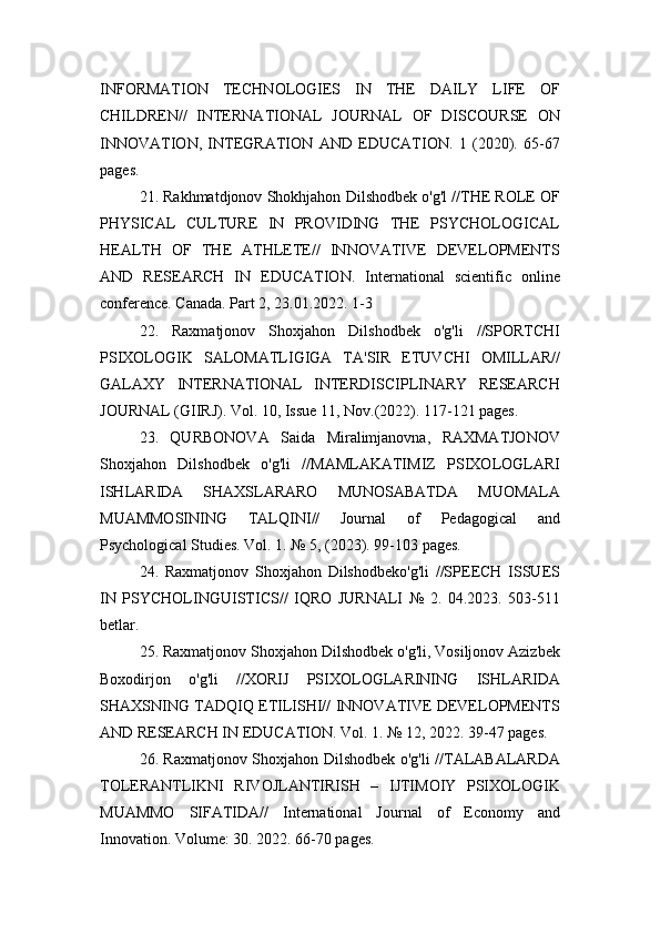 INFORMATION   TECHNOLOGIES   IN   THE   DAILY   LIFE   OF
CHILDREN//   INTERNATIONAL   JOURNAL   OF   DISCOURSE   ON
INNOVATION,   INTEGRATION   AND   EDUCATION.   1   (2020).   65-67
pages.
21. Rakhmatdjonov Shokhjahon Dilshodbek o'g'l //THE ROLE OF
PHYSICAL   CULTURE   IN   PROVIDING   THE   PSYCHOLOGICAL
HEALTH   OF   THE   ATHLETE//   INNOVATIVE   DEVELOPMENTS
AND   RESEARCH   IN   EDUCATION.   International   scientific   online
conference. Canada. Part 2, 23.01.2022. 1-3
22.   Raxmatjonov   Shoxjahon   Dilshodbek   o'g'li   //SPORTCHI
PSIXOLOGIK   SALOMATLIGIGA   TA'SIR   ETUVCHI   OMILLAR//
GALAXY   INTERNATIONAL   INTERDISCIPLINARY   RESEARCH
JOURNAL (GIIRJ). Vol. 10, Issue 11, Nov.(2022). 117-121 pages.
23.   QURBONOVA   Saida   Miralimjanovna,   RAXMATJONOV
Shoxjahon   Dilshodbek   o'g'li   //MAMLAKATIMIZ   PSIXOLOGLARI
ISHLARIDA   SHAXSLARARO   MUNOSABATDA   MUOMALA
MUAMMOSINING   TALQINI//   Journal   of   Pedagogical   and
Psychological Studies. Vol. 1. № 5, (2023). 99-103 pages.
24.   Raxmatjonov   Shoxjahon   Dilshodbeko'g'li   //SPEECH   ISSUES
IN   PSYCHOLINGUISTICS//   IQRO   JURNALI   №   2.   04.2023.   503-511
betlar.
25. Raxmatjonov Shoxjahon Dilshodbek o'g'li, Vosiljonov Azizbek
Boxodirjon   o'g'li   //XORIJ   PSIXOLOGLARINING   ISHLARIDA
SHAXSNING TADQIQ ETILISHI// INNOVATIVE DEVELOPMENTS
AND RESEARCH IN EDUCATION. Vol. 1. № 12, 2022. 39-47 pages.
26. Raxmatjonov Shoxjahon Dilshodbek o'g'li //TALABALARDA
TOLERANTLIKNI   RIVOJLANTIRISH   –   IJTIMOIY   PSIXOLOGIK
MUAMMO   SIFATIDA//   International   Journal   of   Economy   and
Innovation. Volume: 30. 2022. 66-70 pages. 