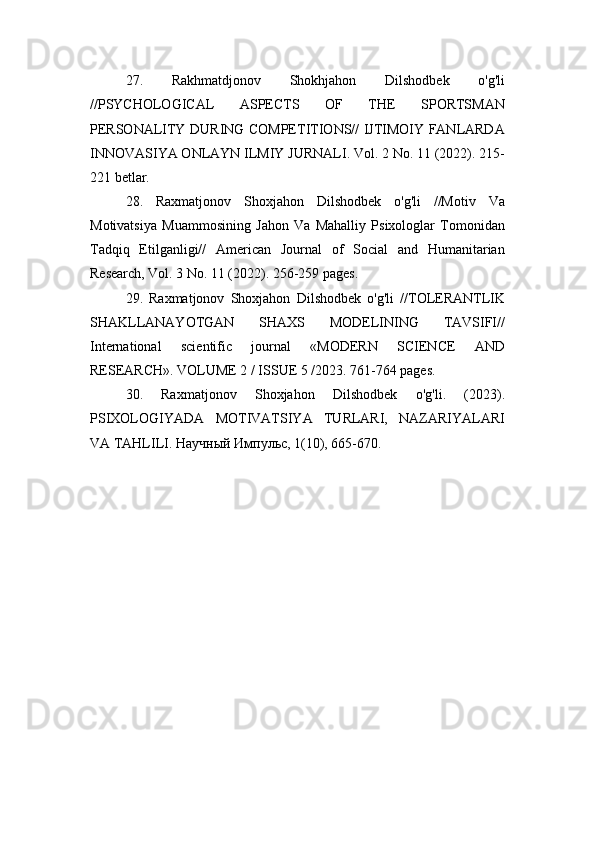 27.   Rakhmatdjonov   Shokhjahon   Dilshodbek   o'g'li
//PSYCHOLOGICAL   ASPECTS   OF   THE   SPORTSMAN
PERSONALITY DURING COMPETITIONS// IJTIMOIY FANLARDA
INNOVASIYA ONLAYN ILMIY JURNALI. Vol. 2 No. 11 (2022). 215-
221 betlar.
28.   Raxmatjonov   Shoxjahon   Dilshodbek   o'g'li   //Motiv   Va
Motivatsiya   Muammosining   Jahon   Va   Mahalliy   Psixologlar   Tomonidan
Tadqiq   Etilganligi//   American   Journal   of   Social   and   Humanitarian
Research, Vol. 3 No. 11 (2022). 256-259 pages.
29.   Raxmatjonov   Shoxjahon   Dilshodbek   o'g'li   //TOLERANTLIK
SHAKLLANAYOTGAN   SHAXS   MODELINING   TAVSIFI//
International   scientific   journal   «MODERN   SCIENCE   АND
RESEARCH». VOLUME 2 / ISSUE 5 /2023. 761-764 pages.
30.   Raxmatjonov   Shoxjahon   Dilshodbek   o'g'li.   (2023).
PSIXOLOGIYADA   MOTIVATSIYA   TURLARI,   NAZARIYALARI
VA TAHLILI. Научный Импульс, 1(10), 665-670. 
