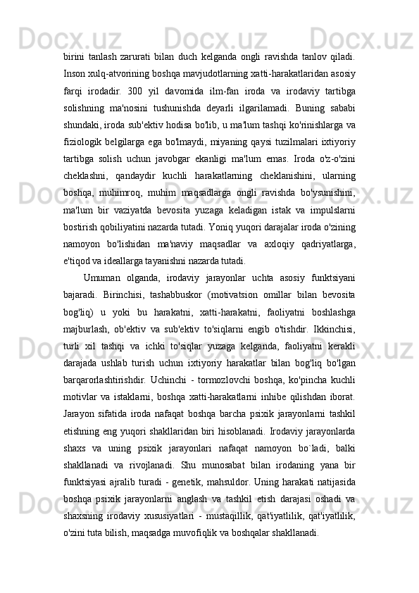 birini   tanlash   zarurati   bilan   duch   kelganda   ongli   ravishda   tanlov   qiladi.
Inson xulq-atvorining boshqa mavjudotlarning xatti-harakatlaridan asosiy
farqi   irodadir.   300   yil   davomida   ilm-fan   iroda   va   irodaviy   tartibga
solishning   ma'nosini   tushunishda   deyarli   ilgarilamadi.   Buning   sababi
shundaki, iroda sub'ektiv hodisa bo'lib, u ma'lum tashqi ko'rinishlarga va
fiziologik  belgilarga  ega  bo'lmaydi,   miyaning  qaysi  tuzilmalari   ixtiyoriy
tartibga   solish   uchun   javobgar   ekanligi   ma'lum   emas.   Iroda   o'z-o'zini
cheklashni,   qandaydir   kuchli   harakatlarning   cheklanishini,   ularning
boshqa,   muhimroq,   muhim   maqsadlarga   ongli   ravishda   bo'ysunishini,
ma'lum   bir   vaziyatda   bevosita   yuzaga   keladigan   istak   va   impulslarni
bostirish qobiliyatini nazarda tutadi. Yoniq yuqori darajalar iroda o'zining
namoyon   bo'lishidan   ma'naviy   maqsadlar   va   axloqiy   qadriyatlarga,
e'tiqod va ideallarga tayanishni nazarda tutadi.
Umuman   olganda,   irodaviy   jarayonlar   uchta   asosiy   funktsiyani
bajaradi.   Birinchisi,   tashabbuskor   (motivatsion   omillar   bilan   bevosita
bog'liq)   u   yoki   bu   harakatni,   xatti-harakatni,   faoliyatni   boshlashga
majburlash,   ob'ektiv   va   sub'ektiv   to'siqlarni   engib   o'tishdir.   Ikkinchisi,
turli   xil   tashqi   va   ichki   to'siqlar   yuzaga   kelganda,   faoliyatni   kerakli
darajada   ushlab   turish   uchun   ixtiyoriy   harakatlar   bilan   bog'liq   bo'lgan
barqarorlashtirishdir.   Uchinchi   -   tormozlovchi   boshqa,   ko'pincha   kuchli
motivlar   va   istaklarni,   boshqa   xatti-harakatlarni   inhibe   qilishdan   iborat.
Jarayon   sifatida   iroda   nafaqat   boshqa   barcha   psixik   jarayonlarni   tashkil
etishning eng yuqori shakllaridan biri hisoblanadi. Irodaviy jarayonlarda
shaxs   va   uning   psixik   jarayonlari   nafaqat   namoyon   bo`ladi,   balki
shakllanadi   va   rivojlanadi.   Shu   munosabat   bilan   irodaning   yana   bir
funktsiyasi   ajralib  turadi  -  genetik,  mahsuldor. Uning  harakati  natijasida
boshqa   psixik   jarayonlarni   anglash   va   tashkil   etish   darajasi   oshadi   va
shaxsning   irodaviy   xususiyatlari   -   mustaqillik,   qat'iyatlilik,   qat'iyatlilik,
o'zini tuta bilish, maqsadga muvofiqlik va boshqalar shakllanadi. 