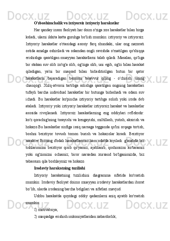 O'zboshimchalik va ixtiyorsiz ixtiyoriy harakatlar 
Har qanday inson faoliyati har doim o'ziga xos harakatlar bilan birga
keladi, ularni ikkita katta guruhga bo'lish mumkin: ixtiyoriy va ixtiyorsiz.
Ixtiyoriy   harakatlar   o'rtasidagi   asosiy   farq   shundaki,   ular   ong   nazorati
ostida amalga oshiriladi va odamdan ongli ravishda o'rnatilgan qo'shiqqa
erishishga  qaratilgan muayyan harakatlarni talab qiladi. Masalan,  qo'liga
bir stakan suv olib zo'rg'a olib, og'ziga olib, uni egib, og'zi bilan harakat
qiladigan,   ya'ni   bir   maqsad   bilan   birlashtirilgan   butun   bir   qator
harakatlarni   bajaradigan   bemorni   tasavvur   qiling   -   o'chirish.   uning
chanqog'i.   Xulq-atvorni   tartibga   solishga   qaratilgan   ongning   harakatlari
tufayli   barcha   individual   harakatlar   bir   butunga   birlashadi   va   odam   suv
ichadi.   Bu   harakatlar   ko'pincha   ixtiyoriy   tartibga   solish   yoki   iroda   deb
ataladi. Ixtiyoriy yoki ixtiyoriy harakatlar ixtiyorsiz harakat va harakatlar
asosida   rivojlanadi.   Ixtiyorsiz   harakatlarning   eng   oddiylari   refleksdir:
ko'z qorachig'ining torayishi va kengayishi, miltillash, yutish, aksirish va
hokazo.Bu harakatlar sinfiga issiq narsaga tegganda qo'lni orqaga tortish,
boshni   beixtiyor   tovush   tomon   burish   va   hokazolar   kiradi.   Beixtiyor
xarakter Bizning ifodali harakatlarimiz ham odatda kiyiladi: g'azabda biz
tishlarimizni   beixtiyor   qisib   qo'yamiz;   ajablanib,   qoshimizni   ko'taramiz
yoki   og'zimizni   ochamiz;   biror   narsadan   xursand   bo'lganimizda,   biz
tabassum qila boshlaymiz va hokazo. 
Irodaviy harakatning tuzilishi  
Ixtiyoriy   harakatning   tuzilishini   diagramma   sifatida   ko'rsatish
mumkin: Irodaviy faoliyat doimo muayyan irodaviy harakatlardan iborat
bo‘lib, ularda irodaning barcha belgilari va sifatlari mavjud. 
Ushbu   harakatda   quyidagi   oddiy   qadamlarni   aniq   ajratib   ko'rsatish
mumkin: 
1) motivatsiya; 
2) maqsadga erishish imkoniyatlaridan xabardorlik;  