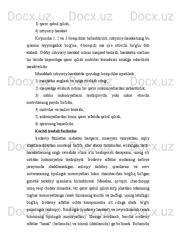 3) qaror qabul qilish; 
4) ixtiyoriy harakat.
Ko'pincha 1, 2 va 3-bosqichlar birlashtirilib, ixtiyoriy harakatning bu
qismini   tayyorgarlik   bo'g'ini,   4-bosqich   esa   ijro   etuvchi   bo'g'in   deb
ataladi. Oddiy ixtiyoriy harakat uchun maqsad tanlash, harakatni ma'lum
bir   tarzda   bajarishga   qaror   qilish   motivlar   kurashisiz   amalga   oshirilishi
xarakterlidir. 
Murakkab ixtiyoriy harakatda quyidagi bosqichlar ajratiladi: 
1) maqsadni anglash va unga erishish istagi; 
2) maqsadga erishish uchun bir qator imkoniyatlardan xabardorlik; 
3)   ushbu   imkoniyatlarni   tasdiqlovchi   yoki   inkor   etuvchi
motivlarning paydo bo'lishi; 
4) motivlar va tanlov kurashi; 
5) imkoniyatlardan birini qaror sifatida qabul qilish; 
6) qarorning bajarilishi. 
Kuchli irodali fazilatlar  
Irodaviy   fazilatlar   nisbatan   barqaror,   muayyan   vaziyatdan,   aqliy
shakllanishlardan   mustaqil   bo'lib,   ular   shaxs   tomonidan   erishilgan   xatti-
harakatlarning   ongli   ravishda   o'zini   o'zi   boshqarish   darajasini,   uning   o'z
ustidan   hokimiyatini   tasdiqlaydi.   Irodaviy   sifatlar   irodaning   tarbiya
jarayonida   shakllanadigan   axloqiy   tarkibiy   qismlarini   va   nerv
sistemasining   tipologik   xususiyatlari   bilan   chambarchas   bog'liq   bo'lgan
genetik   tarkibiy   qismlarni   birlashtiradi.   Masalan,   qo'rquv,   charchoqqa
uzoq vaqt chiday olmaslik, tez qaror qabul qilish ko'p jihatdan odamning
tug'ma xususiyatlariga (asab tizimining kuchli va zaifligi, uning labilligi)
bog'liq.   Irodaviy   sifatlar   uchta   komponentni   o'z   ichiga   oladi:   to'g'ri
psixologik (axloqiy), fiziologik (irodaviy harakat) va neyrodinamik (asab
tizimining   tipologik   xususiyatlari).   Shunga   asoslanib,   barcha   irodaviy
sifatlar "bazal" (birlamchi) va tizimli (ikkilamchi) ga bo'linadi. Birlamchi