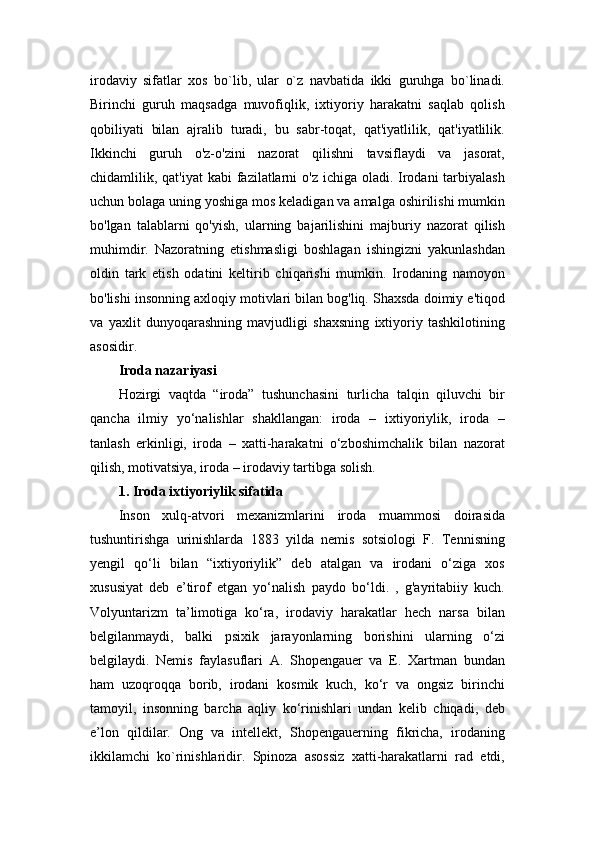 irodaviy   sifatlar   xos   bo`lib,   ular   o`z   navbatida   ikki   guruhga   bo`linadi.
Birinchi   guruh   maqsadga   muvofiqlik,   ixtiyoriy   harakatni   saqlab   qolish
qobiliyati   bilan   ajralib   turadi,   bu   sabr-toqat,   qat'iyatlilik,   qat'iyatlilik.
Ikkinchi   guruh   o'z-o'zini   nazorat   qilishni   tavsiflaydi   va   jasorat,
chidamlilik, qat'iyat  kabi  fazilatlarni  o'z  ichiga oladi. Irodani  tarbiyalash
uchun bolaga uning yoshiga mos keladigan va amalga oshirilishi mumkin
bo'lgan   talablarni   qo'yish,   ularning   bajarilishini   majburiy   nazorat   qilish
muhimdir.   Nazoratning   etishmasligi   boshlagan   ishingizni   yakunlashdan
oldin   tark   etish   odatini   keltirib   chiqarishi   mumkin.   Irodaning   namoyon
bo'lishi insonning axloqiy motivlari bilan bog'liq. Shaxsda doimiy e'tiqod
va   yaxlit   dunyoqarashning   mavjudligi   shaxsning   ixtiyoriy   tashkilotining
asosidir.
Iroda nazariyasi  
Hozirgi   vaqtda   “iroda”   tushunchasini   turlicha   talqin   qiluvchi   bir
qancha   ilmiy   yo‘nalishlar   shakllangan:   iroda   –   ixtiyoriylik,   iroda   –
tanlash   erkinligi,   iroda   –   xatti-harakatni   o‘zboshimchalik   bilan   nazorat
qilish, motivatsiya, iroda – irodaviy tartibga solish. 
1. Iroda ixtiyoriylik sifatida  
Inson   xulq-atvori   mexanizmlarini   iroda   muammosi   doirasida
tushuntirishga   urinishlarda   1883   yilda   nemis   sotsiologi   F.   Tennisning
yengil   qo‘li   bilan   “ixtiyoriylik”   deb   atalgan   va   irodani   o‘ziga   xos
xususiyat   deb   e’tirof   etgan   yo‘nalish   paydo   bo‘ldi.   ,   g'ayritabiiy   kuch.
Volyuntarizm   ta’limotiga   ko‘ra,   irodaviy   harakatlar   hech   narsa   bilan
belgilanmaydi,   balki   psixik   jarayonlarning   borishini   ularning   o‘zi
belgilaydi.   Nemis   faylasuflari   A.   Shopengauer   va   E.   Xartman   bundan
ham   uzoqroqqa   borib,   irodani   kosmik   kuch,   ko‘r   va   ongsiz   birinchi
tamoyil,   insonning   barcha   aqliy   ko‘rinishlari   undan   kelib   chiqadi,   deb
e’lon   qildilar.   Ong   va   intellekt,   Shopengauerning   fikricha,   irodaning
ikkilamchi   ko`rinishlaridir.   Spinoza   asossiz   xatti-harakatlarni   rad   etdi, 