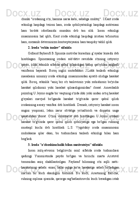 chunki "irodaning o'zi, hamma narsa kabi, sababga muhtoj". I.Kant iroda
erkinligi   haqidagi   tezisni   ham,   iroda   qobiliyatsizligi   haqidagi   antitezani
ham   birdek   isbotlanishi   mumkin   deb   tan   oldi.   Inson   erkinligi
muammosini   hal   qilib,   Kant   iroda   erkinligi   haqidagi   xristian   ta'limotini
ham, mexanik determinizm kontseptsiyasini ham tanqidiy tahlil qildi. 
2. Iroda “erkin tanlov” sifatida  
Golland faylasufi B.Spinoza motivlar kurashini g’oyalar kurashi deb
hisoblagan.   Spinozaning   irodasi   sub'ektiv   ravishda   o'zining   ixtiyoriy
qarori, ichki erkinlik sifatida qabul qilinadigan tashqi  qat'iylikni anglash
vazifasini   bajaradi.   Biroq   ingliz   mutafakkiri   J.Lokk   tanlash   erkinligi
masalasini  umumiy iroda erkinligi muammosidan ajratib olishga harakat
qildi.   Biroq,   erkinlik   "aniq   biz   o'z   tanlovimiz   yoki   xohishimiz   bo'yicha
harakat   qilishimiz   yoki   harakat   qilmasligimizdan"   iborat.   Amerikalik
psixolog U.Jeyms ongda bir vaqtning o'zida ikki yoki undan ortiq harakat
g'oyalari   mavjud   bo'lganda   harakat   to'g'risida   qaror   qabul   qilish
irodasining asosiy vazifasi deb hisobladi. Demak, ixtiyoriy harakat inson
ongini   yoqimsiz,   lekin   zarur   ob'ektga   yo'naltirish   va   diqqatni   unga
qaratishdan   iborat.   O'zini   voluntarist   deb   hisoblagan   U.Jeyms   irodani
harakat   to'g'risida   qaror   qabul   qilish   qobiliyatiga   ega   bo'lgan   ruhning
mustaqil   kuchi   deb   hisobladi.   L.S.   Vygotskiy   iroda   muammosini
muhokama   qilar   ekan,   bu   tushunchani   tanlash   erkinligi   bilan   ham
bog'ladi. 
3. Iroda "o'zboshimchalik bilan motivatsiya" sifatida  
Inson   xulq-atvorini   belgilovchi   omil   sifatida   iroda   tushunchasi
qadimgi   Yunonistonda   paydo   bo'lgan   va   birinchi   marta   Aristotel
tomonidan   aniq   shakllantirilgan.   Faylasuf   bilimning   o'zi   aqlli   xatti-
harakatning   sababi   emas,   balki   aqlga   ko'ra   harakatga   sabab   bo'ladigan
ma'lum   bir   kuch   ekanligini   tushundi.   Bu   kuch,   Arastuning   fikricha,
ruhning oqilona qismida, qarorga rag'batlantiruvchi kuch beradigan istak
