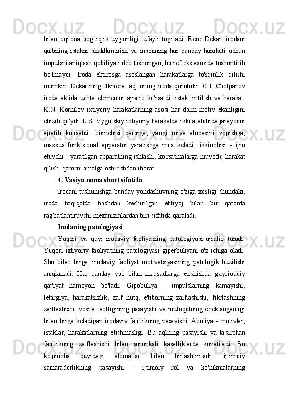 bilan   oqilona   bog'liqlik   uyg'unligi   tufayli   tug'iladi.   Rene   Dekart   irodani
qalbning   istakni   shakllantirish   va   insonning   har   qanday   harakati   uchun
impulsni aniqlash qobiliyati deb tushungan, bu refleks asosida tushuntirib
bo'lmaydi.   Iroda   ehtirosga   asoslangan   harakatlarga   to'sqinlik   qilishi
mumkin.   Dekartning   fikricha,   aql   uning   iroda   qurolidir.   G.I.   Chelpanov
iroda   aktida   uchta   elementni   ajratib   ko'rsatdi:   istak,   intilish   va   harakat.
K.N.   Kornilov   ixtiyoriy   harakatlarning   asosi   har   doim   motiv   ekanligini
chizib qo'ydi. L.S. Vygotskiy ixtiyoriy harakatda ikkita alohida jarayonni
ajratib   ko'rsatdi:   birinchisi   qarorga,   yangi   miya   aloqasini   yopishga,
maxsus   funktsional   apparatni   yaratishga   mos   keladi;   ikkinchisi   -   ijro
etuvchi - yaratilgan apparatning ishlashi, ko'rsatmalarga muvofiq harakat
qilish, qarorni amalga oshirishdan iborat. 
4. Vasiyatnoma shart sifatida  
Irodani tushunishga bunday yondashuvning o'ziga xosligi shundaki,
iroda   haqiqatda   boshdan   kechirilgan   ehtiyoj   bilan   bir   qatorda
rag'batlantiruvchi mexanizmlardan biri sifatida qaraladi. 
Irodaning patologiyasi  
Yuqori   va   quyi   irodaviy   faoliyatning   patologiyasi   ajralib   turadi.
Yuqori  ixtiyoriy  faoliyatning  patologiyasi   giperbuliyani  o'z   ichiga  oladi.
Shu   bilan   birga,   irodaviy   faoliyat   motivatsiyasining   patologik   buzilishi
aniqlanadi.   Har   qanday   yo'l   bilan   maqsadlarga   erishishda   g'ayrioddiy
qat'iyat   namoyon   bo'ladi.   Gipobuliya   -   impulslarning   kamayishi,
letargiya,   harakatsizlik,   zaif   nutq,   e'tiborning   zaiflashishi,   fikrlashning
zaiflashishi,  vosita  faolligining  pasayishi   va muloqotning cheklanganligi
bilan birga keladigan  irodaviy faollikning pasayishi.   Abuliya  -  motivlar,
istaklar,   harakatlarning   etishmasligi.   Bu   aqlning   pasayishi   va   ta'sirchan
faollikning   zaiflashishi   bilan   surunkali   kasalliklarda   kuzatiladi.   Bu
ko'pincha   quyidagi   alomatlar   bilan   birlashtiriladi:   ijtimoiy
samaradorlikning   pasayishi   -   ijtimoiy   rol   va   ko'nikmalarning 