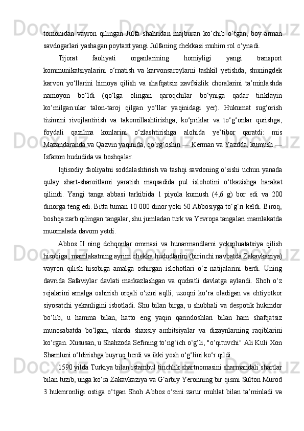 tomonidan   vayron   qilingan   Julfa   shahridan   majburan   ko‘chib   o‘tgan,   boy   arman
savdogarlari yashagan poytaxt yangi Julfaning chekkasi muhim rol o‘ynadi.
Tijorat   faoliyati   organlarining   homiyligi   yangi   transport
kommunikatsiyalarini   o‘rnatish   va   karvonsaroylarni   tashkil   yetishda,   shuningdek
karvon   yo‘llarini   himoya   qilish   va   shafqatsiz   xavfsizlik   choralarini   ta’minlashda
namoyon   bo‘ldi   (qo‘lga   olingan   qaroqchilar   bo‘yniga   qadar   tiriklayin
ko‘milgan.ular   talon-taroj   qilgan   yo‘llar   yaqinidagi   yer).   Hukumat   sug‘orish
tizimini   rivojlantirish   va   takomillashtirishga,   ko‘priklar   va   to‘g‘onlar   qurishga,
foydali   qazilma   konlarini   o‘zlashtirishga   alohida   ye’tibor   qaratdi:   mis
Mazandaranda va Qazvin yaqinida, qo‘rg‘oshin — Kerman va Yazdda, kumush —
Isfaxon hududida va boshqalar.
Iqtisodiy faoliyatni soddalashtirish va tashqi savdoning o‘sishi uchun yanada
qulay   shart-sharoitlarni   yaratish   maqsadida   pul   islohotini   o‘tkazishga   harakat
qilindi.   Yangi   tanga   abbasi   tarkibida   1   piyola   kumush   (4,6   g)   bor   e di   va   200
dinorga teng  e di. Bitta tuman 10 000 dinor yoki 50 Abbosiyga to‘g‘ri keldi. Biroq,
boshqa zarb qilingan tangalar, shu jumladan turk va Yevropa tangalari mamlakatda
muomalada davom yetdi.
Abbos   II   ning   dehqonlar   ommasi   va   hunarmandlarni   yekspluatatsiya   qilish
hisobiga, mamlakatning ayrim chekka hududlarini (birinchi navbatda Zakavkaziya)
vayron   qilish   hisobiga   amalga   oshirgan   islohotlari   o‘z   natijalarini   berdi.   Uning
davrida   Safaviylar   davlati   markazlashgan   va   qudratli   davlatga   aylandi.   Shoh   o‘z
rejalarini   amalga   oshirish   orqali   o‘zini   aqlli,   uzoqni   ko‘ra   oladigan   va   ehtiyotkor
siyosatchi  yekanligini  isbotladi. Shu bilan birga, u shubhali  va despotik  hukmdor
bo‘lib,   u   hamma   bilan,   hatto   eng   yaqin   qarindoshlari   bilan   ham   shafqatsiz
munosabatda   bo‘lgan,   ularda   shaxsiy   ambitsiyalar   va   dizaynlarning   raqiblarini
ko‘rgan. Xususan, u Shahzoda Sefining to‘ng‘ich o‘g‘li, "o‘qituvchi" Ali Kuli Xon
Shamluni o‘ldirishga buyruq berdi va ikki yosh o‘g‘lini ko‘r qildi.
1590 yilda Turkiya bilan istambul tinchlik shartnomasini sharmandali shartlar
bilan tuzib, unga ko‘ra Zakavkaziya va G‘arbiy Yeronning bir qismi Sulton Murod
3   hukmronligi   ostiga   o‘tgan   Shoh   Abbos   o‘zini   zarur   muhlat   bilan   ta’minladi   va 