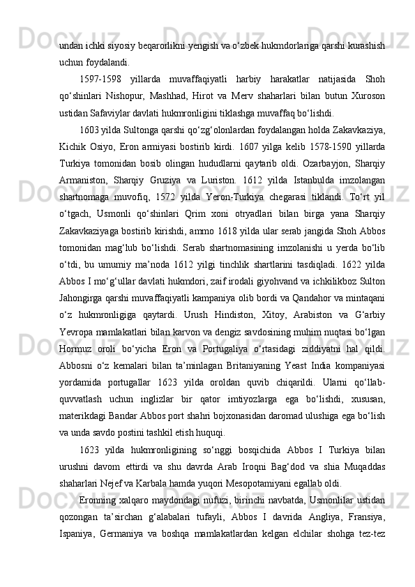 undan ichki siyosiy beqarorlikni yengish va o‘zbek hukmdorlariga qarshi kurashish
uchun foydalandi.
1597-1598   yillarda   muvaffaqiyatli   harbiy   harakatlar   natijasida   Shoh
qo‘shinlari   Nishopur,   Mashhad,   Hirot   va   Merv   shaharlari   bilan   butun   Xuroson
ustidan Safaviylar davlati hukmronligini tiklashga muvaffaq bo‘lishdi.
1603 yilda Sultonga qarshi qo‘zg‘olonlardan foydalangan holda Zakavkaziya,
Kichik   Osiyo,   Eron   armiyasi   bostirib   kirdi.   1 607   yilga   kelib   1578-1590   yillarda
Turkiya   tomonidan   bosib   olingan   hududlarni   qaytarib   oldi.   Ozarbayjon,   Sharqiy
Armaniston,   Sharqiy   Gruziya   va   Luriston.   1612   yilda   Istanbulda   imzolangan
shartnomaga   muvofiq,   1572   yilda   Yeron-Turkiya   chegarasi   tiklandi.   To‘rt   yil
o‘tgach,   Usmonli   qo‘shinlari   Qrim   xoni   otryadlari   bilan   birga   yana   Sharqiy
Zakavkaziyaga bostirib kirishdi, ammo 1618 yilda ular serab jangida Shoh Abbos
tomonidan   mag‘lub   bo‘lishdi.   Serab   shartnomasining   imzolanishi   u   yerda   bo‘lib
o‘tdi,   bu   umumiy   ma’noda   1612   yilgi   tinchlik   shartlarini   tasdiqladi.   1622   yilda
Abbos I mo‘g‘ullar davlati hukmdori, zaif irodali giyohvand va ichkilikboz Sulton
Jahongirga qarshi muvaffaqiyatli kampaniya olib bordi va Qandahor va mintaqani
o‘z   hukmronligiga   qaytardi.   Urush   Hindiston,   Xitoy,   Arabiston   va   G‘arbiy
Yevropa mamlakatlari bilan karvon va dengiz savdosining muhim nuqtasi bo‘lgan
Hormuz   oroli   bo‘yicha   Eron   va   Portugaliya   o‘rtasidagi   ziddiyatni   hal   qildi.
Abbosni   o‘z   kemalari   bilan   ta’minlagan   Britaniyaning   Yeast   India   kompaniyasi
yordamida   portugallar   1623   yilda   oroldan   quvib   chiqarildi.   Ularni   qo‘llab-
quvvatlash   uchun   inglizlar   bir   qator   imtiyozlarga   ega   bo‘lishdi,   xususan,
materikdagi Bandar Abbos port shahri bojxonasidan daromad ulushiga ega bo‘lish
va unda savdo postini tashkil etish huquqi.
1623   yilda   hukmronligining   so‘nggi   bosqichida   Abbos   I   Turkiya   bilan
urushni   davom   ettirdi   va   shu   davrda   Arab   Iroqni   Bag‘dod   va   shia   Muqaddas
shaharlari Nejef va Karbala hamda yuqori Mesopotamiyani egallab oldi.
Eronning   xalqaro   maydondagi   nufuzi,   birinchi   navbatda,   Usmonlilar   ustidan
qozongan   ta’sirchan   g‘alabalari   tufayli,   Abbos   I   davrida   Angliya,   Fransiya,
Ispaniya,   Germaniya   va   boshqa   mamlakatlardan   kelgan   elchilar   shohga   tez-tez 