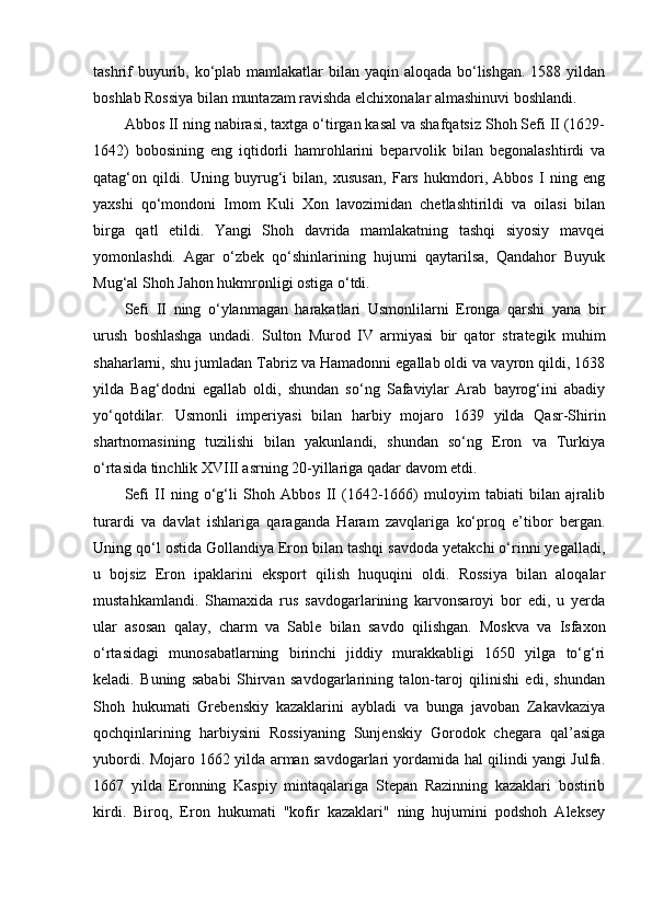 tashrif  buyurib, ko‘plab mamlakatlar bilan yaqin aloqada bo‘lishgan. 1588 yildan
boshlab Rossiya bilan muntazam ravishda elchixonalar almashinuvi boshlandi.
Abbos II ning nabirasi, taxtga o‘tirgan kasal va shafqatsiz Shoh Sefi II (1629-
1642)   bobosining   eng   iqtidorli   hamrohlarini   beparvolik   bilan   begonalashtirdi   va
qatag‘on   qildi.   Uning   buyrug‘i   bilan,   xususan,   Fars   hukmdori,   Abbos   I   ning   eng
yaxshi   qo‘mondoni   Imom   Kuli   Xon   lavozimidan   chetlashtirildi   va   oilasi   bilan
birga   qatl   etildi.   Yangi   Shoh   davrida   mamlakatning   tashqi   siyosiy   mavqei
yomonlashdi.   Agar   o‘zbek   qo‘shinlarining   hujumi   qaytarilsa,   Qandahor   Buyuk
Mug‘al Shoh Jahon hukmronligi ostiga o‘tdi.
Sefi   II   ning   o‘ylanmagan   harakatlari   Usmonlilarni   Eronga   qarshi   yana   bir
urush   boshlashga   undadi.   Sulton   Murod   IV   armiyasi   bir   qator   strategik   muhim
shaharlarni, shu jumladan Tabriz va Hamadonni egallab oldi va vayron qildi, 1638
yilda   Bag‘dodni   egallab   oldi,   shundan   so‘ng   Safaviylar   Arab   bayrog‘ini   abadiy
yo‘qotdilar.   Usmonli   imperiyasi   bilan   harbiy   mojaro   1639   yilda   Qasr-Shirin
shartnomasining   tuzilishi   bilan   yakunlandi,   shundan   so‘ng   Eron   va   Turkiya
o‘rtasida tinchlik XVIII asrning 20-yillariga qadar davom etdi.
Sefi   II   ning   o‘g‘li   Shoh   Abbos   II   (1642-1666)   muloyim   tabiati   bilan   ajralib
turardi   va   davlat   ishlariga   qaraganda   Haram   zavqlariga   ko‘proq   e’tibor   bergan.
Uning qo‘l ostida Gollandiya Eron bilan tashqi savdoda yetakchi o‘rinni yegalladi,
u   bojsiz   Eron   ipaklarini   eksport   qilish   huquqini   oldi.   Rossiya   bilan   aloqalar
mustahkamlandi.   Shamaxida   rus   savdogarlarining   karvonsaroyi   bor   edi,   u   yerda
ular   asosan   qalay,   charm   va   Sable   bilan   savdo   qilishgan.   Moskva   va   Isfaxon
o‘rtasidagi   munosabatlarning   birinchi   jiddiy   murakkabligi   1650   yilga   to‘g‘ri
keladi.   Buning   sababi   Shirvan   savdogarlarining   talon-taroj   qilinishi   edi,   shundan
Shoh   hukumati   Grebenskiy   kazaklarini   aybladi   va   bunga   javoban   Zakavkaziya
qochqinlarining   harbiysini   Rossiyaning   Sunjenskiy   Gorodok   chegara   qal’asiga
yubordi. Mojaro 1662 yilda arman savdogarlari yordamida hal qilindi yangi Julfa.
1667   yilda   Eronning   Kaspiy   mintaqalariga   Stepan   Razinning   kazaklari   bostirib
kirdi.   Biroq,   Eron   hukumati   "kofir   kazaklari"   ning   hujumini   podshoh   Aleksey 