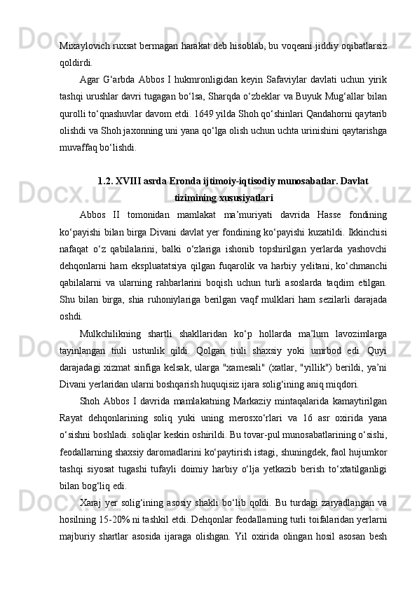 Mixaylovich ruxsat bermagan harakat deb hisoblab, bu voqeani jiddiy oqibatlarsiz
qoldirdi.
Agar   G‘arbda   Abbos   I   hukmronligidan   keyin   Safaviylar   davlati   uchun   yirik
tashqi urushlar davri tugagan bo‘lsa, Sharqda o‘zbeklar va Buyuk Mug‘allar bilan
qurolli to‘qnashuvlar davom etdi. 1649 yilda Shoh qo‘shinlari Qandahorni qaytarib
olishdi va Shoh jaxonning uni yana qo‘lga olish uchun uchta urinishini qaytarishga
muvaffaq bo‘lishdi.
1.2.  XVIII asrda Eronda ijtimoiy-iqtisodiy munosabatlar. Davlat
tizimining xususiyatlari
Abbos   II   tomonidan   mamlakat   ma’muriyati   davrida   Hasse   fondining
ko‘payishi bilan birga Divani davlat yer fondining ko‘payishi kuzatildi. Ikkinchisi
nafaqat   o‘z   qabilalarini,   balki   o‘zlariga   ishonib   topshirilgan   yerlarda   yashovchi
dehqonlarni   ham   e kspluatatsiya   qilgan   fuqarolik   va   harbiy   yelitani,   ko‘chmanchi
qabilalarni   va   ularning   rahbarlarini   boqish   uchun   turli   asoslarda   taqdim   e tilgan.
Shu   bilan   birga,   shia   ruhoniylariga   berilgan   vaqf   mulklari   ham   sezilarli   darajada
oshdi.
Mulkchilikning   shartli   shakllaridan   ko‘p   hollarda   ma’lum   lavozimlarga
tayinlangan   tiuli   ustunlik   qildi.   Qolgan   tiuli   shaxsiy   yoki   umrbod   edi.   Quyi
darajadagi xizmat sinfiga kelsak, ularga "xamesali" (xatlar, "yillik") berildi, ya’ni
Divani yerlaridan ularni boshqarish huquqisiz ijara solig‘ining aniq miqdori.
Shoh   Abbos   I   davrida   mamlakatning   Markaziy   mintaqalarida   kamaytirilgan
Rayat   dehqonlarining   soliq   yuki   uning   merosxo‘rlari   va   16   asr   oxirida   yana
o‘sishni boshladi. soliqlar keskin oshirildi. Bu tovar-pul munosabatlarining o‘sishi,
feodallarning shaxsiy daromadlarini ko‘paytirish istagi, shuningdek, faol hujumkor
tashqi   siyosat   tugashi   tufayli   doimiy   harbiy   o‘lja   yetkazib   berish   to‘xtatilganligi
bilan bog‘liq edi.
Xaraj   yer   solig‘ining   asosiy   shakli   bo‘lib   qoldi.   Bu   turdagi   zaryadlangan   va
hosilning 15-20% ni tashkil  e tdi. Dehqonlar feodallarning turli toifalaridan yerlarni
majburiy   shartlar   asosida   ijaraga   olishgan.   Yil   oxirida   olingan   hosil   asosan   besh 