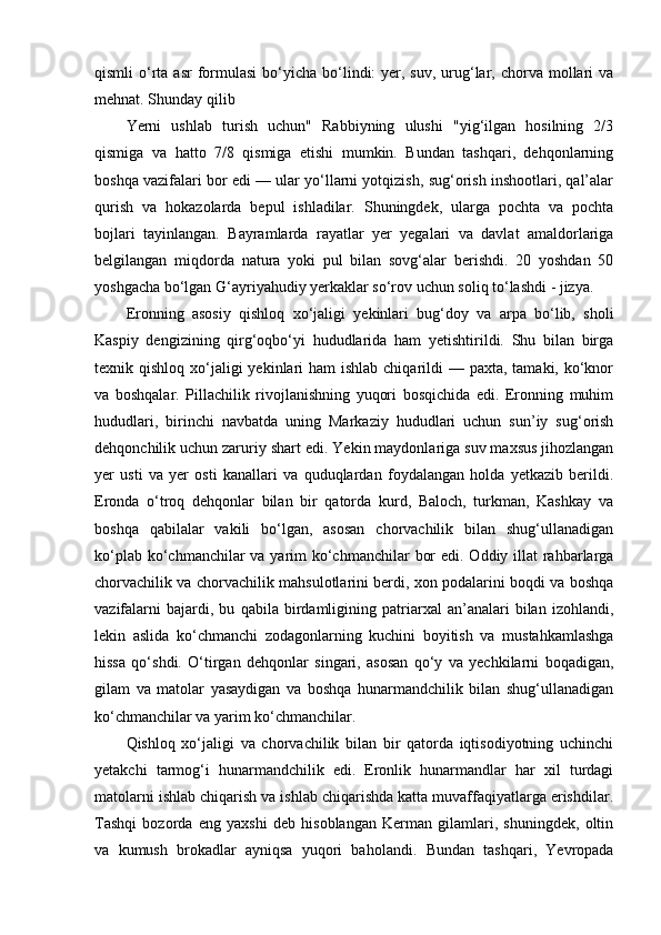 qismli  o‘rta asr   formulasi  bo‘yicha bo‘lindi:  yer, suv,  urug‘lar,  chorva  mollari  va
mehnat. Shunday qilib
Yerni   ushlab   turish   uchun"   Rabbiyning   ulushi   "yig‘ilgan   hosilning   2/3
qismiga   va   hatto   7/8   qismiga   etishi   mumkin.   Bundan   tashqari,   dehqonlarning
boshqa vazifalari bor edi — ular yo‘llarni yotqizish, sug‘orish inshootlari, qal’alar
qurish   va   hokazolarda   bepul   ishladilar.   Shuningdek,   ularga   pochta   va   pochta
bojlari   tayinlangan.   Bayramlarda   rayatlar   yer   yegalari   va   davlat   amaldorlariga
belgilangan   miqdorda   natura   yoki   pul   bilan   sovg‘alar   berishdi.   20   yoshdan   50
yoshgacha bo‘lgan G‘ayriyahudiy yerkaklar so‘rov uchun soliq to‘lashdi - jizya.
Eronning   asosiy   qishloq   xo‘jaligi   yekinlari   bug‘doy   va   arpa   bo‘lib,   sholi
Kaspiy   dengizining   qirg‘oqbo‘yi   hududlarida   ham   yetishtirildi.   Shu   bilan   birga
texnik qishloq xo‘jaligi  yekinlari  ham  ishlab  chiqarildi  — paxta,  tamaki, ko‘knor
va   boshqalar.   Pillachilik   rivojlanishning   yuqori   bosqichida   edi.   Eronning   muhim
hududlari,   birinchi   navbatda   uning   Markaziy   hududlari   uchun   sun’iy   sug‘orish
dehqonchilik uchun zaruriy shart edi.  Yekin maydonlariga suv maxsus jihozlangan
yer   usti   va   yer   osti   kanallari   va   quduqlardan   foydalangan   holda   yetkazib   berildi.
Eronda   o‘troq   dehqonlar   bilan   bir   qatorda   kurd,   Baloch,   turkman,   Kashkay   va
boshqa   qabilalar   vakili   bo‘lgan,   asosan   chorvachilik   bilan   shug‘ullanadigan
ko‘plab ko‘chmanchilar va yarim  ko‘chmanchilar  bor  edi. Oddiy illat rahbarlarga
chorvachilik va chorvachilik mahsulotlarini berdi, xon podalarini boqdi va boshqa
vazifalarni   bajardi,   bu   qabila   birdamligining   patriarxal   an’analari   bilan   izohlandi,
lekin   aslida   ko‘chmanchi   zodagonlarning   kuchini   boyitish   va   mustahkamlashga
hissa   qo‘shdi.   O‘tirgan   dehqonlar   singari,   asosan   qo‘y   va   yechkilarni   boqadigan,
gilam   va   matolar   yasaydigan   va   boshqa   hunarmandchilik   bilan   shug‘ullanadigan
ko‘chmanchilar va yarim ko‘chmanchilar.
Qishloq   xo‘jaligi   va   chorvachilik   bilan   bir   qatorda   iqtisodiyotning   uchinchi
yetakchi   tarmog‘i   hunarmandchilik   edi.   Eronlik   hunarmandlar   har   xil   turdagi
matolarni ishlab chiqarish va ishlab chiqarishda katta muvaffaqiyatlarga erishdilar.
Tashqi   bozorda   eng   yaxshi   deb   hisoblangan   Kerman   gilamlari,   shuningdek,   oltin
va   kumush   brokadlar   ayniqsa   yuqori   baholandi.   Bundan   tashqari,   Yevropada 