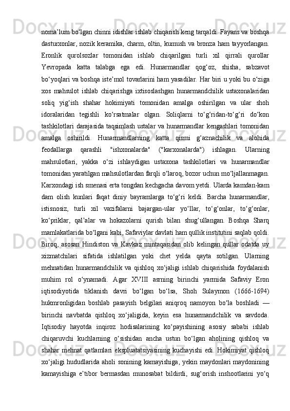 noma’lum bo‘lgan chinni idishlar ishlab chiqarish keng tarqaldi. Fayans va boshqa
dasturxonlar, nozik keramika, charm, oltin, kumush va bronza ham tayyorlangan.
E ronlik   qurolsozlar   tomonidan   ishlab   chiqarilgan   turli   xil   qirrali   qurollar
Yevropada   katta   talabga   e ga   edi.   Hunarmandlar   qog‘oz,   shish a,   sabzavot
bo‘yoqlari va boshqa iste’mol tovarlarini ham yasadilar.   Har biri u yoki bu o‘ziga
xos   mahsulot   ishlab   chiqarishga   ixtisoslashgan   hunarmandchilik   ustaxonalaridan
soliq   yig‘ish   shahar   hokimiyati   tomonidan   amalga   oshirilgan   va   ular   shoh
idoralaridan   tegishli   ko‘rsatmalar   olgan.   Soliqlarni   to‘g‘ridan-to‘g‘ri   do‘kon
tashkilotlari darajasida taqsimlash ustalar va hunarmandlar kengashlari tomonidan
amalga   oshirildi.   Hunarmandlarning   katta   qismi   g‘aznachilik   va   alohida
feodallarga   qarashli   "ishxonalarda"   ("karxonalarda")   ishlagan.   Ularning
mahsulotlari,   yakka   o‘zi   ishlaydigan   ustaxona   tashkilotlari   va   hunarmandlar
tomonidan yaratilgan mahsulotlardan farqli o‘laroq, bozor uchun mo‘ljallanmagan.
Karxondagi ish smenasi erta tongdan kechgacha davom yetdi. Ularda kamdan-kam
dam   olish   kunlari   faqat   diniy   bayramlarga   to‘g‘ri   keldi.   Barcha   hunarmandlar,
istisnosiz,   turli   xil   vazifalarni   bajargan-ular   yo‘llar,   to‘g‘onlar,   to‘g‘onlar,
ko‘priklar,   qal’alar   va   hokazolarni   qurish   bilan   shug‘ullangan.   Boshqa   Sharq
mamlakatlarida bo‘lgani kabi, Safaviylar davlati ham qullik institutini saqlab qoldi.
Biroq,   asosan   Hindiston   va   Kavkaz   mintaqasidan   olib   kelingan   qullar   odatda   uy
xizmatchilari   sifatida   ishlatilgan   yoki   chet   yelda   qayta   sotilgan.   Ularning
mehnatidan   hunarmandchilik   va   qishloq   xo‘jaligi   ishlab   chiqarishida   foydalanish
muhim   rol   o‘ynamadi.   Agar   XVIII   asrning   birinchi   yarmida   Safaviy   Eron
iqtisodiyotida   tiklanish   davri   bo‘lgan   bo‘lsa,   Shoh   Sulaymon   (1666-1694)
hukmronligidan   boshlab   pasayish   belgilari   aniqroq   namoyon   bo‘la   boshladi   —
birinchi   navbatda   qishloq   xo‘jaligida,   keyin   esa   hunarmandchilik   va   savdoda.
Iqtisodiy   hayotda   inqiroz   hodisalarining   ko‘payishining   asosiy   sababi   ishlab
chiqaruvchi   kuchlarning   o‘sishidan   ancha   ustun   bo‘lgan   aholining   qishloq   va
shahar   mehnat   qatlamlari   ekspluatatsiyasining   kuchayishi   edi.   Hokimiyat   qishloq
xo‘jaligi  hududlarida aholi sonining kamayishiga,  yekin maydonlari maydonining
kamayishiga   e’tibor   bermasdan   munosabat   bildirdi,   sug‘orish   inshootlarini   yo‘q 