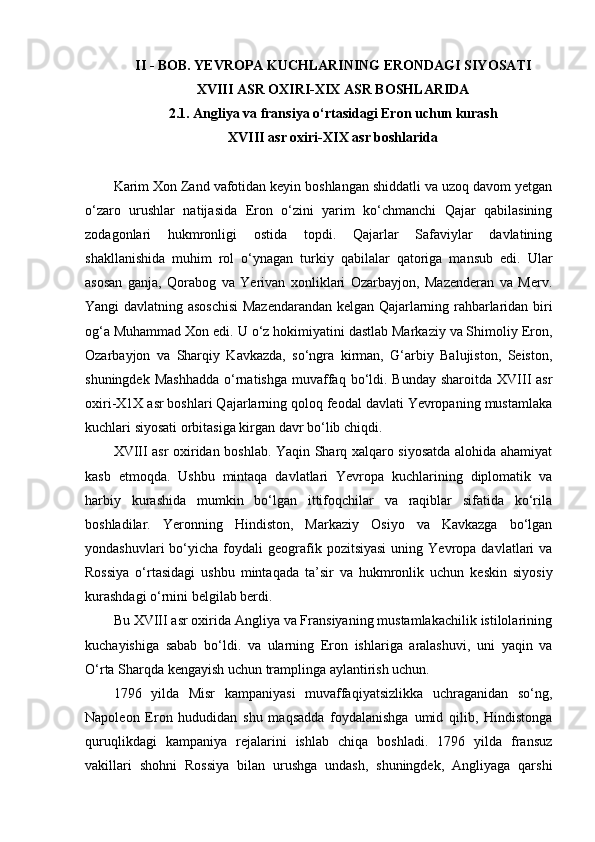 II  -  BOB. YEVROPA KUCHLARINING ERONDAGI SIY O SATI
XVIII ASR OXIRI-XIX ASR BOSHLARIDA
2.1. Angliya va fransiya o‘rtasidagi Eron uchun kurash
XVIII asr oxiri-XIX asr boshlarida
Karim Xon Zand vafotidan keyin boshlangan shiddatli va uzoq davom yetgan
o‘zaro   urushlar   natijasida   Eron   o‘zini   yarim   ko‘chmanchi   Qajar   qabilasining
zodagonlari   hukmronligi   ostida   topdi.   Qajarlar   Safaviylar   davlatining
shakllanishida   muhim   rol   o‘ynagan   turkiy   qabilalar   qatoriga   mansub   edi.   Ular
asosan   ganja,   Qorabog   va   Yerivan   xonliklari   Ozarbayjon,   Mazenderan   va   Merv.
Yangi davlatning asoschisi  Mazendarandan kelgan Qajarlarning rahbarlaridan biri
og‘a Muhammad Xon edi. U o‘z hokimiyatini dastlab Markaziy va Shimoliy Eron,
Ozarbayjon   va   Sharqiy   Kavkazda,   so‘ngra   kirman,   G‘arbiy   Balujiston,   Seiston,
shuningdek  Mashhadda   o‘rnatishga  muvaffaq  bo‘ldi. Bunday  sharoitda  XVIII  asr
oxiri-X1X asr boshlari Qajarlarning qoloq feodal davlati Yevropaning mustamlaka
kuchlari siyosati orbitasiga kirgan davr bo‘lib chiqdi.
XVIII asr oxiridan boshlab. Yaqin Sharq xalqaro siyosatda alohida ahamiyat
kasb   etmoqda.   Ushbu   mintaqa   davlatlari   Yevropa   kuchlarining   diplomatik   va
harbiy   kurashida   mumkin   bo‘lgan   ittifoqchilar   va   raqiblar   sifatida   ko‘rila
boshladilar.   Yeronning   Hindiston,   Markaziy   Osiyo   va   Kavkazga   bo‘lgan
yondashuvlari  bo‘yicha  foydali  geografik  pozitsiyasi   uning  Yevropa  davlatlari   va
Rossiya   o‘rtasidagi   ushbu   mintaqada   ta’sir   va   hukmronlik   uchun   keskin   siyosiy
kurashdagi o‘rnini belgilab berdi.
Bu XVIII asr oxirida Angliya va Fransiyaning mustamlakachilik istilolarining
kuchayishiga   sabab   bo‘ldi.   va   ularning   Eron   ishlariga   aralashuvi,   uni   yaqin   va
O‘rta Sharqda kengayish uchun tramplinga aylantirish uchun.
1796   yilda   Misr   kampaniyasi   muvaffaqiyatsizlikka   uchraganidan   so‘ng,
Napoleon   Eron   hududidan   shu   maqsadda   foydalanishga   umid   qilib,   Hindistonga
quruqlikdagi   kampaniya   rejalarini   ishlab   chiqa   boshladi.   1796   yilda   fransuz
vakillari   shohni   Rossiya   bilan   urushga   undash,   shuningdek,   Angliyaga   qarshi 