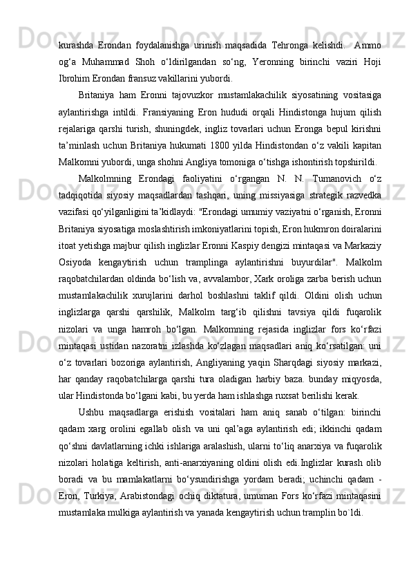 kurashda   Erondan   foydalanishga   urinish   maqsadida   Tehronga   kelishdi.     Ammo
og‘a   Muhammad   Shoh   o‘ldirilgandan   so‘ng,   Yeronning   birinchi   vaziri   Hoji
Ibrohim Erondan fransuz vakillarini yubordi.
Britaniya   ham   Eronni   tajovuzkor   mustamlakachilik   siyosatining   vositasiga
aylantirishga   intildi.   Fransiyaning   Eron   hududi   orqali   Hindistonga   hujum   qilish
rejalariga   qarshi   turish,   shuningdek,   ingliz   tovarlari   uchun   Eronga   bepul   kirishni
ta’minlash   uchun   Britaniya   hukumati   1800   yilda   Hindistondan   o‘z   vakili   kapitan
Malkomni yubordi, unga shohni Angliya tomoniga o‘tishga ishontirish topshirildi.
Malkolmning   Erondagi   faoliyatini   o‘rgangan   N.   N.   Tumanovich   o‘z
tadqiqotida   siyosiy   maqsadlardan   tashqari,   uning   missiyasiga   strategik   razvedka
vazifasi qo‘yilganligini ta’kidlaydi: "Erondagi umumiy vaziyatni o‘rganish, Eronni
Britaniya siyosatiga moslashtirish imkoniyatlarini topish, Eron hukmron doiralarini
itoat yetishga majbur qilish inglizlar Eronni Kaspiy dengizi mintaqasi va Markaziy
Osiyoda   kengaytirish   uchun   tramplinga   aylantirishni   buyurdilar".   Malkolm
raqobatchilardan oldinda bo‘lish va, avvalambor, Xark oroliga zarba berish uchun
mustamlakachilik   xurujlarini   darhol   boshlashni   taklif   qildi.   Oldini   olish   uchun
inglizlarga   qarshi   qarshilik,   Malkolm   targ‘ib   qilishni   tavsiya   qildi   fuqarolik
nizolari   va   unga   hamroh   bo‘lgan.   Malkomning   rejasida   inglizlar   fors   ko‘rfazi
mintaqasi   ustidan   nazoratni   izlashda   ko‘zlagan   maqsadlari   aniq   ko‘rsatilgan:   uni
o‘z   tovarlari   bozoriga   aylantirish,   Angliyaning   yaqin   Sharqdagi   siyosiy   markazi,
har   qanday   raqobatchilarga   qarshi   tura   oladigan   harbiy   baza.   bunday   miqyosda,
ular Hindistonda bo‘lgani kabi, bu yerda ham ishlashga ruxsat berilishi kerak.
Ushbu   maqsadlarga   erishish   vositalari   ham   aniq   sanab   o‘tilgan:   birinchi
qadam   xarg   orolini   egallab   olish   va   uni   qal’aga   aylantirish   edi;   ikkinchi   qadam
qo‘shni davlatlarning ichki ishlariga aralashish, ularni to‘liq anarxiya va fuqarolik
nizolari   holatiga   keltirish,   anti-anarxiyaning   oldini   olish   edi.Inglizlar   kurash   olib
boradi   va   bu   mamlakatlarni   bo‘ysundirishga   yordam   beradi;   uchinchi   qadam   -
Eron,   Turkiya,   Arabistondagi   ochiq   diktatura,   umuman   Fors   ko‘rfazi   mintaqasini
mustamlaka mulkiga aylantirish va yanada kengaytirish uchun tramplin bo`ldi. 