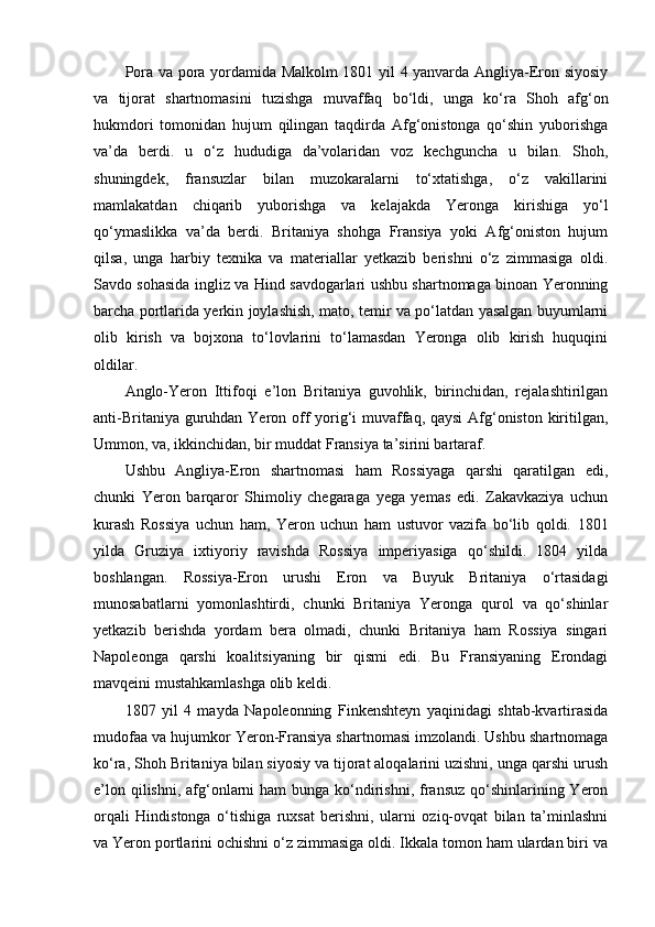 Pora va pora yordamida Malkolm 1801 yil 4 yanvarda Angliya-Eron siyosiy
va   tijorat   shartnomasini   tuzishga   muvaffaq   bo‘ldi,   unga   ko‘ra   Shoh   afg‘on
hukmdori   tomonidan   hujum   qilingan   taqdirda   Afg‘onistonga   qo‘shin   yuborishga
va’da   berdi.   u   o‘z   hududiga   da’volaridan   voz   kechguncha   u   bilan.   Shoh,
shuningdek,   fransuzlar   bilan   muzokaralarni   to‘xtatishga,   o‘z   vakillarini
mamlakatdan   chiqarib   yuborishga   va   kelajakda   Yeronga   kirishiga   yo‘l
qo‘ymaslikka   va’da   berdi.   Britaniya   shohga   Fransiya   yoki   Afg‘oniston   hujum
qilsa,   unga   harbiy   texnika   va   materiallar   yetkazib   berishni   o‘z   zimmasiga   oldi.
Savdo sohasida ingliz va Hind savdogarlari ushbu shartnomaga binoan Yeronning
barcha portlarida yerkin joylashish, mato, temir va po‘latdan yasalgan buyumlarni
olib   kirish   va   bojxona   to‘lovlarini   to‘lamasdan   Yeronga   olib   kirish   huquqini
oldilar.
Anglo-Yeron   Ittifoqi   e’lon   Britaniya   guvohlik,   birinchidan,   rejalashtirilgan
anti-Britaniya guruhdan Yeron off  yorig‘i  muvaffaq, qaysi  Afg‘oniston kiritilgan,
Ummon, va, ikkinchidan, bir muddat Fransiya ta’sirini bartaraf.
Ushbu   Angliya-Eron   shartnomasi   ham   Rossiyaga   qarshi   qaratilgan   edi,
chunki   Yeron   barqaror   Shimoliy   chegaraga   yega   yemas   edi.   Zakavkaziya   uchun
kurash   Rossiya   uchun   ham,   Yeron   uchun   ham   ustuvor   vazifa   bo‘lib   qoldi.   1801
yilda   Gruziya   ixtiyoriy   ravishda   Rossiya   imperiyasiga   qo‘shildi.   1804   yilda
boshlangan.   Rossiya-Eron   urushi   Eron   va   Buyuk   Britaniya   o‘rtasidagi
munosabatlarni   yomonlashtirdi,   chunki   Britaniya   Yeronga   qurol   va   qo‘shinlar
yetkazib   berishda   yordam   bera   olmadi,   chunki   Britaniya   ham   Rossiya   singari
Napoleonga   qarshi   koalitsiyaning   bir   qismi   edi.   Bu   Fransiyaning   Erondagi
mavqeini mustahkamlashga olib keldi.
1807   yil   4   mayda   Napoleonning   Finkenshteyn   yaqinidagi   shtab-kvartirasida
mudofaa va hujumkor Yeron-Fransiya shartnomasi imzolandi. Ushbu shartnomaga
ko‘ra, Shoh Britaniya bilan siyosiy va tijorat aloqalarini uzishni, unga qarshi urush
e’lon qilishni,  afg‘onlarni  ham  bunga ko‘ndirishni, fransuz qo‘shinlarining Yeron
orqali   Hindistonga   o‘tishiga   ruxsat   berishni,   ularni   oziq-ovqat   bilan   ta’minlashni
va Yeron portlarini ochishni o‘z zimmasiga oldi. Ikkala tomon ham ulardan biri va 