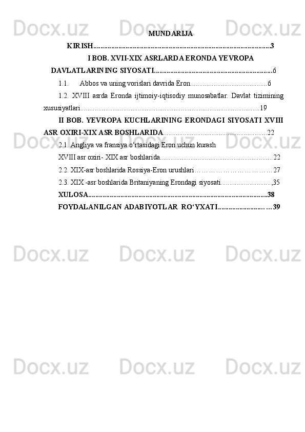 MUNDARIJA
KIRISH...................................................................................................3
I BOB. XVII-XIX ASRLARDA ERONDA YEVROPA
DAVLATLARINING SIYOSATI.................................................................. 6
1.1. Abbos va uning vorislari davrida  E ron ................... .......... ..............6
1.2.   XVIII   asrda   E ronda   ijtimoiy-iqtisodiy   munosabatlar.   Davlat   tizimining
xususiyatlari .................................................................... .......................... ......19
II   BOB.   YEVROPA   KUCHLARINING   ERONDAGI   SIYOSATI   XVIII
ASR OXIRI-XIX ASR BOSHLARIDA ...................... .............. .... ... ...............22
2.1. Angliya va fransiya o‘rtasidagi Eron uchun kurash
XVIII asr oxiri- XIX asr boshlarida......... . .....................................................22
2.2.  XIX -asr boshlarida Rossiya-Eron urushlari ……………………………27
2.3. XIX -asr boshlarida Britaniyaning Erondagi siyosati............. . ... ........ ... , 35
XULOSA....................................................................................................38
FOYDALANILGAN ADABIYOTLAR  RO‘YXATI.......................……39 