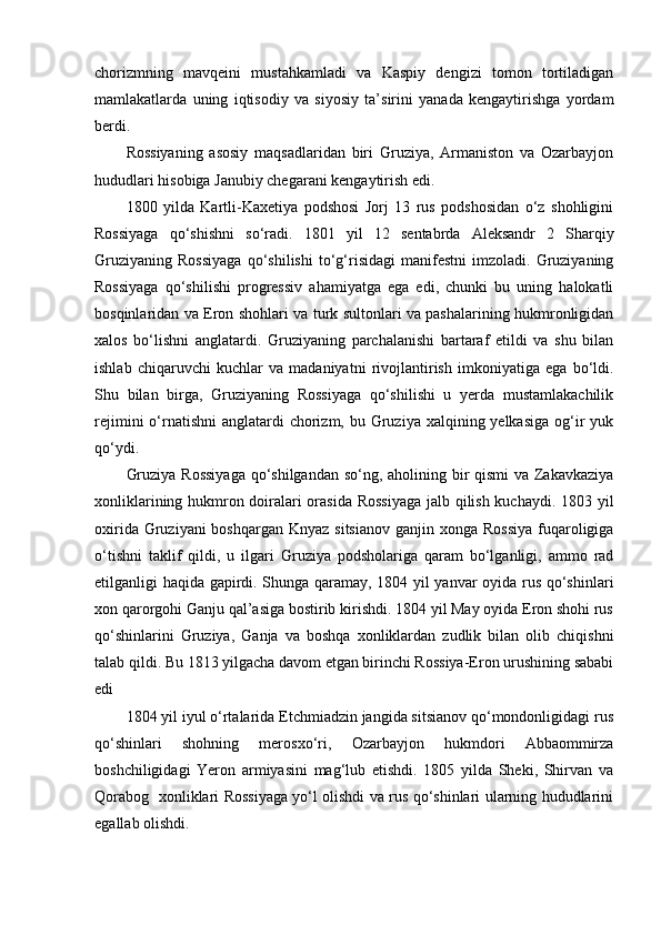 chorizmning   mavqeini   mustahkamladi   va   Kaspiy   dengizi   tomon   tortiladigan
mamlakatlarda   uning   iqtisodiy   va   siyosiy   ta’sirini   yanada   kengaytirishga   yordam
berdi.
Rossiyaning   asosiy   maqsadlaridan   biri   Gruziya,   Armaniston   va   Ozarbayjon
hududlari hisobiga Janubiy chegarani kengaytirish edi.
1800   yilda   Kartli-Kaxetiya   podshosi   Jorj   13   rus   podshosidan   o‘z   shohligini
Rossiyaga   qo‘shishni   so‘radi.   1801   yil   12   sentabrda   Aleksandr   2   Sharqiy
Gruziyaning   Rossiyaga   qo‘shilishi   to‘g‘risidagi   manifestni   imzoladi.   Gruziyaning
Rossiyaga   qo‘shilishi   progressiv   ahamiyatga   ega   edi,   chunki   bu   uning   halokatli
bosqinlaridan va Eron shohlari va turk sultonlari va pashalarining hukmronligidan
xalos   bo‘lishni   anglatardi.   Gruziyaning   parchalanishi   bartaraf   etildi   va   shu   bilan
ishlab   chiqaruvchi   kuchlar   va   madaniyatni   rivojlantirish   imkoniyatiga   ega   bo‘ldi.
Shu   bilan   birga,   Gruziyaning   Rossiyaga   qo‘shilishi   u   yerda   mustamlakachilik
rejimini  o‘rnatishni  anglatardi  chorizm, bu Gruziya xalqining yelkasiga  og‘ir  yuk
qo‘ydi.
Gruziya Rossiyaga  qo‘shilgandan so‘ng, aholining bir  qismi  va Zakavkaziya
xonliklarining hukmron doiralari orasida Rossiyaga  jalb qilish kuchaydi. 1803 yil
oxirida Gruziyani  boshqargan  Knyaz sitsianov  ganjin xonga Rossiya  fuqaroligiga
o‘tishni   taklif   qildi,   u   ilgari   Gruziya   podsholariga   qaram   bo‘lganligi,   ammo   rad
etilganligi haqida gapirdi. Shunga qaramay, 1804 yil yanvar oyida rus qo‘shinlari
xon qarorgohi Ganju qal’asiga bostirib kirishdi. 1804 yil May oyida Eron shohi rus
qo‘shinlarini   Gruziya,   Ganja   va   boshqa   xonliklardan   zudlik   bilan   olib   chiqishni
talab qildi. Bu 1813 yilgacha davom etgan birinchi Rossiya-Eron urushining sababi
edi
1804 yil iyul o‘rtalarida Etchmiadzin jangida sitsianov qo‘mondonligidagi rus
qo‘shinlari   shohning   merosxo‘ri,   Ozarbayjon   hukmdori   Abbaommirza
boshchiligidagi   Yeron   armiyasini   mag‘lub   etishdi.   1805   yilda   Sheki,   Shirvan   va
Qorabog   xonliklari Rossiyaga yo‘l olishdi va rus qo‘shinlari ularning hududlarini
egallab olishdi. 