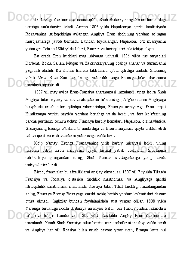 1801   yilgi   shartnomaga   ishora   qilib,   Shoh   Britaniyaning   Yeron   tomonidagi
urushga   aralashuvini   izladi.   Ammo   1805   yilda   Napoleonga   qarshi   koalitsiyada
Rossiyaning   ittifoqchisiga   aylangan   Angliya   Eron   shohining   yordam   so‘ragan
murojaatlariga   javob   bermadi.   Bundan   foydalangan   Napaleon,   o‘z   missiyasini
yuborgan Tehron 1806 yilda Jobert, Romier va boshqalarni o‘z ichiga olgan.
Bu   orada   Eron   kuchlari   mag‘lubiyatga   uchradi.   1806   yilda   rus   otryadlari
Derbent, Boku, Salian, Mugan va Zakavkaziyaning boshqa shahar  va tumanlarini
yegallab   olishdi.   Bu   shohni   fransuz   takliflarini   qabul   qilishga   undadi.   Shohning
vakili   Mirza   Rizo   Xon   Napoleonga   yuborildi,   unga   Fransiya   bilan   shartnoma
imzolash topshirildi.
1807   yil   may   oyida   Eron-Fransiya   shartnomasi   imzolandi,   unga   ko‘ra   Shoh
Angliya   bilan   siyosiy   va   savdo   aloqalarini   to‘xtatishga,   Afg‘onistonni   Angliyaga
birgalikda   urush   e’lon   qilishga   ishontirishga,   Fransiya   armiyasiga   Eron   orqali
Hindistonga   yurish   paytida   yordam   berishga   va’da   berdi.,   va   fors   ko‘rfazining
barcha portlarini ochish uchun. Fransiya harbiy kemalari. Napaleon, o‘z navbatida,
Gruziyaning  Eronga  o‘tishini  ta’minlashga  va  Eron armiyasini   qayta tashkil  etish
uchun qurol va instruktorlarni yuborishga va’da berdi.
Ko‘p   o‘tmay,   Eronga   Fransiyaning   yirik   harbiy   missiyasi   keldi,   uning
nazorati   ostida   Eron   armiyasini   qayta   tashkil   yetish   boshlandi.   Shartnoma
ratifikatsiya   qilingandan   so‘ng,   Shoh   fransuz   savdogarlariga   yangi   savdo
imtiyozlarini berdi.
Biroq, fransuzlar bu afzalliklarni anglay olmadilar. 1807 yil 7 iyulda Tilsitda
Fransiya   va   Rossiya   o‘rtasida   tinchlik   shartnomasi   va   Angliyaga   qarshi
ittifoqchilik   shartnomasi   imzolandi.   Rossiya   bilan   Tilsit   tinchligi   imzolangandan
so‘ng, Fransiya Eronga Rossiyaga qarshi ochiq harbiy yordam ko‘rsatishni davom
ettira   olmadi.   Inglizlar   bundan   foydalanishda   sust   yemas   edilar.   1808   yilda
Yeronga   birdaniga   ikkita   Britaniya   missiyasi   keldi:   biri   Hindistondan,   ikkinchisi
to‘g‘ridan-to‘g‘ri   Londondan.   1809   yilda   dastlabki   Angliya-Eron   shartnomasi
imzolandi. Yendi Shoh Fransiya bilan barcha munosabatlarni uzishga va’da berdi
va   Angliya   har   yili   Rossiya   bilan   urush   davom   yetar   ekan,   Eronga   katta   pul 