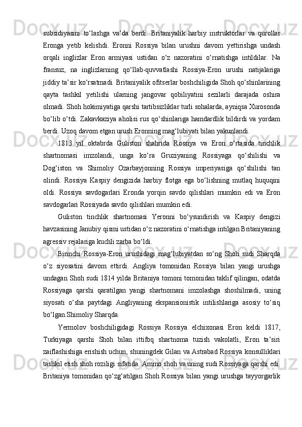 subsidiyasini   to‘lashga   va’da   berdi.   Britaniyalik   harbiy   instruktorlar   va   qurollar
Eronga   yetib   kelishdi.   Eronni   Rossiya   bilan   urushni   davom   yettirishga   undash
orqali   inglizlar   Eron   armiyasi   ustidan   o‘z   nazoratini   o‘rnatishga   intildilar.   Na
fransuz,   na   inglizlarning   qo‘llab-quvvatlashi   Rossiya-Eron   urushi   natijalariga
jiddiy ta’sir ko‘rsatmadi. Britaniyalik ofitserlar boshchiligida Shoh qo‘shinlarining
qayta   tashkil   yetilishi   ularning   jangovar   qobiliyatini   sezilarli   darajada   oshira
olmadi. Shoh hokimiyatiga qarshi tartibsizliklar turli sohalarda, ayniqsa Xurosonda
bo‘lib o‘tdi. Zakavkaziya aholisi  rus qo‘shinlariga hamdardlik bildirdi  va yordam
berdi. Uzoq davom etgan urush Eronning mag‘lubiyati bilan yakunlandi.
1813   yil   oktabrda   Guliston   shahrida   Rossiya   va   Eron   o‘rtasida   tinchlik
shartnomasi   imzolandi,   unga   ko‘ra   Gruziyaning   Rossiyaga   qo‘shilishi   va
Dog‘iston   va   Shimoliy   Ozarbayjonning   Rossiya   imperiyasiga   qo‘shilishi   tan
olindi.   Rossiya   Kaspiy   dengizida   harbiy   flotga   ega   bo‘lishning   mutlaq   huquqini
oldi.   Rossiya   savdogarlari   Eronda   yorqin   savdo   qilishlari   mumkin   edi   va   Eron
savdogarlari Rossiyada savdo qilishlari mumkin edi.
Guliston   tinchlik   shartnomasi   Yeronni   bo‘ysundirish   va   Kaspiy   dengizi
havzasining Janubiy qismi ustidan o‘z nazoratini o‘rnatishga intilgan Britaniyaning
agressiv rejalariga kuchli zarba bo‘ldi.
Birinchi   Rossiya-Eron   urushidagi   mag‘lubiyatdan   so‘ng   Shoh   sudi   Sharqda
o‘z   siyosatini   davom   ettirdi.   Angliya   tomonidan   Rossiya   bilan   yangi   urushga
undagan Shoh sudi 1814 yilda Britaniya tomoni tomonidan taklif qilingan, odatda
Rossiyaga   qarshi   qaratilgan   yangi   shartnomani   imzolashga   shoshilmadi,   uning
siyosati   o‘sha   paytdagi   Angliyaning   ekspansionistik   intilishlariga   asosiy   to‘siq
bo‘lgan.Shimoliy Sharqda.
Yermolov   boshchiligidagi   Rossiya   Rossiya   elchixonasi   Eron   keldi   1817,
Turkiyaga   qarshi   Shoh   bilan   ittifoq   shartnoma   tuzish   vakolatli,   Eron   ta’siri
zaiflashishiga erishish uchun, shuningdek Gilan va Astrabad Rossiya konsulliklari
tashkil etish shoh roziligi sifatida. Ammo shoh va uning sudi Rossiyaga qarshi edi.
Britaniya tomonidan qo‘zg‘atilgan Shoh Rossiya bilan yangi urushga tayyorgarlik 