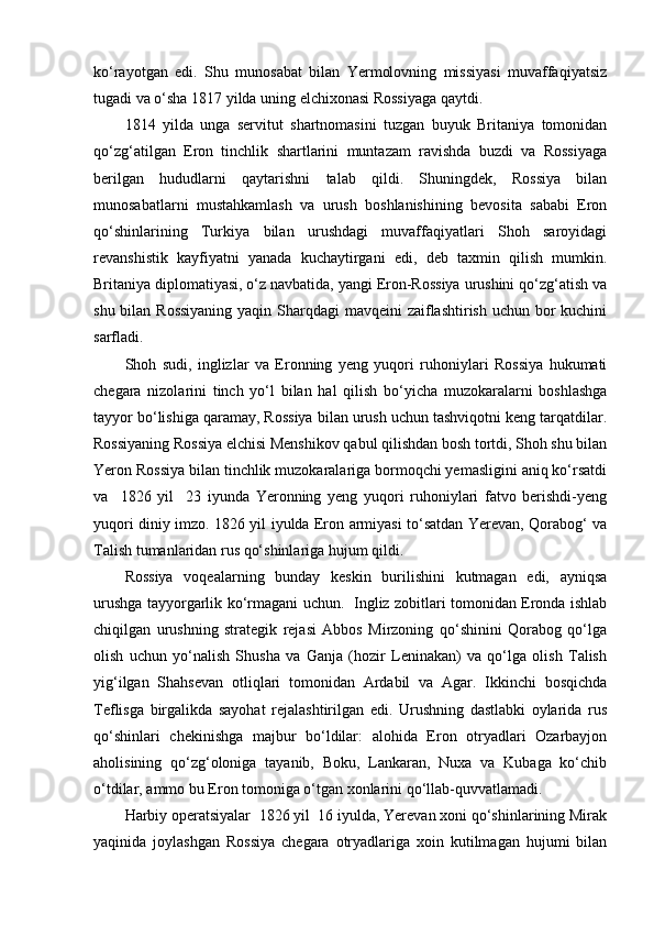 ko‘rayotgan   edi.   Shu   munosabat   bilan   Yermolovning   missiyasi   muvaffaqiyatsiz
tugadi va o‘sha 1817 yilda uning elchixonasi Rossiyaga qaytdi.
1814   yilda   unga   servitut   shartnomasini   tuzgan   buyuk   Britaniya   tomonidan
qo‘zg‘atilgan   Eron   tinchlik   shartlarini   muntazam   ravishda   buzdi   va   Rossiyaga
berilgan   hududlarni   qaytarishni   talab   qildi.   Shuningdek,   Rossiya   bilan
munosabatlarni   mustahkamlash   va   urush   boshlanishining   bevosita   sababi   Eron
qo‘shinlarining   Turkiya   bilan   urushdagi   muvaffaqiyatlari   Shoh   saroyidagi
revanshistik   kayfiyatni   yanada   kuchaytirgani   edi,   deb   taxmin   qilish   mumkin.
Britaniya diplomatiyasi, o‘z navbatida, yangi Eron-Rossiya urushini qo‘zg‘atish va
shu bilan Rossiyaning  yaqin Sharqdagi  mavqeini  zaiflashtirish uchun bor kuchini
sarfladi.
Shoh   sudi,   inglizlar   va   Eronning   yeng   yuqori   ruhoniylari   Rossiya   hukumati
chegara   nizolarini   tinch   yo‘l   bilan   hal   qilish   bo‘yicha   muzokaralarni   boshlashga
tayyor bo‘lishiga qaramay, Rossiya bilan urush uchun tashviqotni keng tarqatdilar.
Rossiyaning Rossiya elchisi Menshikov qabul qilishdan bosh tortdi, Shoh shu bilan
Yeron Rossiya bilan tinchlik muzokaralariga bormoqchi yemasligini aniq ko‘rsatdi
va     1826   yil     23   iyunda   Yeronning   yeng   yuqori   ruhoniylari   fatvo   berishdi-yeng
yuqori diniy imzo. 1826 yil iyulda Eron armiyasi to‘satdan Yerevan, Qorabog‘ va
Talish tumanlaridan rus qo‘shinlariga hujum qildi.
Rossiya   voqealarning   bunday   keskin   burilishini   kutmagan   edi,   ayniqsa
urushga tayyorgarlik ko‘rmagani uchun.   Ingliz zobitlari tomonidan Eronda ishlab
chiqilgan   urushning   strategik   rejasi   Abbos   Mirzoning   qo‘shinini   Qorabog   qo‘lga
olish   uchun   yo‘nalish   Shusha   va   Ganja   (hozir   Leninakan)   va   qo‘lga   olish   Talish
yig‘ilgan   Shahsevan   otliqlari   tomonidan   Ardabil   va   Agar.   Ikkinchi   bosqichda
Teflisga   birgalikda   sayohat   rejalashtirilgan   edi.   Urushning   dastlabki   oylarida   rus
qo‘shinlari   chekinishga   majbur   bo‘ldilar:   alohida   Eron   otryadlari   Ozarbayjon
aholisining   qo‘zg‘oloniga   tayanib,   Boku,   Lankaran,   Nuxa   va   Kubaga   ko‘chib
o‘tdilar, ammo bu Eron tomoniga o‘tgan xonlarini qo‘llab-quvvatlamadi.
Harbiy operatsiyalar  1826 yil  16 iyulda, Yerevan xoni qo‘shinlarining Mirak
yaqinida   joylashgan   Rossiya   chegara   otryadlariga   xoin   kutilmagan   hujumi   bilan 