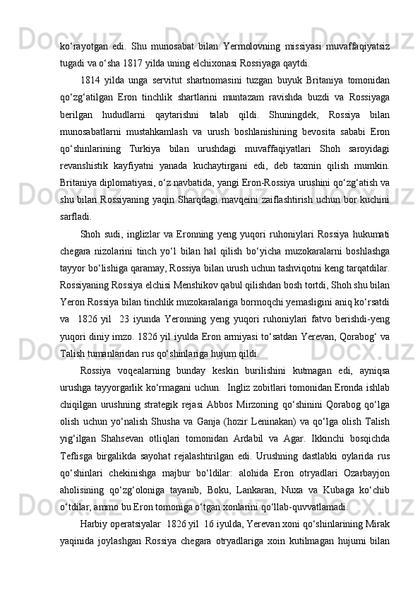 ko‘rayotgan   edi.   Shu   munosabat   bilan   Yermolovning   missiyasi   muvaffaqiyatsiz
tugadi va o‘sha 1817 yilda uning elchixonasi Rossiyaga qaytdi.
1814   yilda   unga   servitut   shartnomasini   tuzgan   buyuk   Britaniya   tomonidan
qo‘zg‘atilgan   Eron   tinchlik   shartlarini   muntazam   ravishda   buzdi   va   Rossiyaga
berilgan   hududlarni   qaytarishni   talab   qildi.   Shuningdek,   Rossiya   bilan
munosabatlarni   mustahkamlash   va   urush   boshlanishining   bevosita   sababi   Eron
qo‘shinlarining   Turkiya   bilan   urushdagi   muvaffaqiyatlari   Shoh   saroyidagi
revanshistik   kayfiyatni   yanada   kuchaytirgani   edi,   deb   taxmin   qilish   mumkin.
Britaniya diplomatiyasi, o‘z navbatida, yangi Eron-Rossiya urushini qo‘zg‘atish va
shu bilan Rossiyaning  yaqin Sharqdagi  mavqeini  zaiflashtirish uchun bor kuchini
sarfladi.
Shoh   sudi,   inglizlar   va   Eronning   yeng   yuqori   ruhoniylari   Rossiya   hukumati
chegara   nizolarini   tinch   yo‘l   bilan   hal   qilish   bo‘yicha   muzokaralarni   boshlashga
tayyor bo‘lishiga qaramay, Rossiya bilan urush uchun tashviqotni keng tarqatdilar.
Rossiyaning Rossiya elchisi Menshikov qabul qilishdan bosh tortdi, Shoh shu bilan
Yeron Rossiya bilan tinchlik muzokaralariga bormoqchi yemasligini aniq ko‘rsatdi
va     1826   yil     23   iyunda   Yeronning   yeng   yuqori   ruhoniylari   fatvo   berishdi-yeng
yuqori diniy imzo. 1826 yil iyulda Eron armiyasi to‘satdan Yerevan, Qorabog‘ va
Talish tumanlaridan rus qo‘shinlariga hujum qildi.
Rossiya   voqealarning   bunday   keskin   burilishini   kutmagan   edi,   ayniqsa
urushga tayyorgarlik ko‘rmagani uchun.   Ingliz zobitlari tomonidan Eronda ishlab
chiqilgan   urushning   strategik   rejasi   Abbos   Mirzoning   qo‘shinini   Qorabog   qo‘lga
olish   uchun   yo‘nalish   Shusha   va   Ganja   (hozir   Leninakan)   va   qo‘lga   olish   Talish
yig‘ilgan   Shahsevan   otliqlari   tomonidan   Ardabil   va   Agar.   Ikkinchi   bosqichda
Teflisga   birgalikda   sayohat   rejalashtirilgan   edi.   Urushning   dastlabki   oylarida   rus
qo‘shinlari   chekinishga   majbur   bo‘ldilar:   alohida   Eron   otryadlari   Ozarbayjon
aholisining   qo‘zg‘oloniga   tayanib,   Boku,   Lankaran,   Nuxa   va   Kubaga   ko‘chib
o‘tdilar, ammo bu Eron tomoniga o‘tgan xonlarini qo‘llab-quvvatlamadi.
Harbiy operatsiyalar  1826 yil  16 iyulda, Yerevan xoni qo‘shinlarining Mirak
yaqinida   joylashgan   Rossiya   chegara   otryadlariga   xoin   kutilmagan   hujumi   bilan