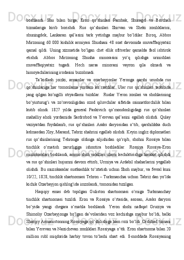 boshlandi.   Shu   bilan   birga,   Eron   qo‘shinlari   Pambak,   Shuragel   va   Borchali
tizmalariga   kirib   borishdi.   Rus   qo‘shinlari   Shirvan   va   Sheki   xonliklarini,
shuningdek,   Lankaran   qal’asini   tark   yetishga   majbur   bo‘ldilar.   Biroq,   Abbos
Mirzoning   60   000   kishilik   armiyasi   Shushani   48   soat   davomida   muvaffaqiyatsiz
qamal   qildi.   Uning   xizmatida   bo‘lgan   chet   ellik   ofitserlar   qamalda   faol   ishtirok
etishdi.   Abbos   Mirzoning   Shusha   minorasini   yo‘q   qilishga   urinishlari
muvaffaqiyatsiz   tugadi.   Hech   narsa   minorani   vayron   qila   olmadi   va
himoyachilarining irodasini buzolmadi.
Ta’kidlash   joizki,   armanlar   va   ozarbayjonlar   Yeronga   qarshi   urushda   rus
qo‘shinlariga   har   tomonlama   yordam   ko‘rsatdilar.   Ular   rus   qo‘shinlari   tarkibida
jang   qilgan   ko‘ngilli   otryadlarni   tuzdilar.     Ruslar   Yeron   xonlari   va   shohlarining
bo‘yinturug‘i   va   zo‘ravonligidan   ozod   qiluvchilar   sifatida   minnatdorchilik   bilan
kutib   olindi.   1827   yilda   general   Paskivich   qo‘mondonligidagi   rus   qo‘shinlari
mahalliy   aholi   yordamida   Sardrobod   va   Yerevan   qal’asini   egallab   olishdi.   Qulay
vaziyatdan   foydalanib,   rus   qo‘shinlari   Araks   daryosidan   o‘tib,   qarshilikka   duch
kelmasdan Xoy, Marand, Tabriz shahrini egallab olishdi. Keyin ingliz diplomatlari
rus   qo‘shinlarining   Tehronga   oldinga   siljishidan   qo‘rqib,   shohni   Rossiya   bilan
tinchlik   o‘rnatish   zarurligiga   ishontira   boshladilar.   Rossiya   Rossiya-Eron
muzokaralari boshlandi, ammo shoh vakillari ularni kechiktirishga harakat qilishdi
va rus qo‘shinlari hujumni davom ettirib, Urmiya va Ardabil shaharlarini yegallab
olishdi. Bu muzokaralar sustkashlik to‘xtatish uchun Shoh majbur, va fevral kuni
10/22, 1828, tinchlik shartnomasi Tehron – Turkmanchai uchun Tabriz dan yo‘lda
kichik Ozarbayjon qishlog‘ida imzolandi, tomonidan tuzilgan.
Haqiqiy   emas   deb   topilgan   Guliston   shartnomasi   o‘rniga   Turkmanchay
tinchlik   shartnomasi   tuzildi.   Eron   va   Rossiya   o‘rtasida,   asosan,   Araks   daryosi
bo‘yida   yangi   chegara   o‘rnatila   boshlandi.   Yeron   shohi   nafaqat   Gruziya   va
Shimoliy   Ozarbayjonga   bo‘lgan   da’volaridan   voz   kechishga   majbur   bo‘ldi,   balki
Sharqiy Armanistonning Rossiyaga qo‘shilishiga ham rozi bo‘ldi: Ordubad tumani
bilan Yerevan va Naxichevan xonliklari Rossiyaga o‘tdi. Eron shartnoma bilan 20
million   rubl   miqdorida   harbiy   tovon   to‘lashi   shart   edi.   8-moddada   Rossiyaning 