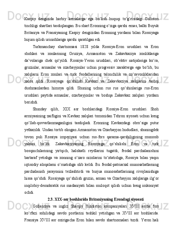 Kaspiy   dengizida   harbiy   kemalarga   ega   bo‘lish   huquqi   to‘g‘risidagi   Guliston
tinchligi shartlari tasdiqlangan. Bu shart Eronning o‘ziga qarshi emas, balki Buyuk
Britaniya   va   Fransiyaning   Kaspiy   dengizidan   Eronning   yordami   bilan   Rossiyaga
hujum qilish urinishlariga qarshi qaratilgan edi.
Turkmanchay   shartnomasi   1828   yilda   Rossiya-Eron   urushlari   va   Eron
shohlari   va   xonlarining   Gruziya,   Armaniston   va   Zakavkaziya   xonliklariga
da’volariga   chek   qo‘yildi.   Rossiya-Yeron   urushlari,   ob’ektiv   natijalariga   ko‘ra,
gruzinlar,   armanlar   va   ozarbayjonlar   uchun   progressiv   xarakterga   ega   bo‘lib,   bu
xalqlarni   Eron   xonlari   va   turk   feodallarining   talonchilik   va   zo‘ravonliklaridan
xalos   qildi.   Rossiyaga   qo‘shilish   Kavkaz   va   Zakavkaziya   xalqlarini   tashqi
dushmanlardan   himoya   qildi.   Shuning   uchun   rus   rus   qo‘shinlariga   rus-Eron
urushlari   paytida   armanlar,   ozarbayjonlar   va   boshqa   Zakavkaz   xalqlari   yordam
berishdi.
Shunday   qilib,   XIX   asr   boshlaridagi   Rossiya-Eron   urushlari   Shoh
armiyasining zaifligini va Kavkaz xalqlari tomonidan Tehron siyosati uchun keng
qo‘llab-quvvatlanmaganligini   tasdiqladi.   Eronning   Kavkazdagi   obro‘siga   putur
yetkazildi. Undan tortib olingan Armaniston va Ozarbayjon hududlari, shuningdek
tovon   puli   Rossiya   imperiyasi   uchun   rus-fors   qarama-qarshiligining   munosib
yakuni   bo‘ldi.   Zakavkaziyaning   Rossiyaga   qo‘shilishi   Eron   va   turk
bosqinchilarining   yirtqich,   halokatli   reydlarini   tugatdi,   feodal   parchalanishini
bartaraf   yetishga   va   xonning   o‘zaro   nizolarini   to‘xtatishga,   Rossiya   bilan   yaqin
iqtisodiy   aloqalarni   o‘rnatishga   olib   keldi.   Bu   feodal-patriarxal   munosabatlarning
parchalanish   jarayonini   tezlashtirdi   va   burjua   munosabatlarining   rivojlanishiga
hissa qo‘shdi. Rossiyaga qo‘shilish gruzin, arman va Ozarbayjon xalqlariga ilg‘or
inqilobiy-demokratik   rus   madaniyati   bilan   muloqot   qilish   uchun   keng   imkoniyat
ochdi.
2.3.   XIX-asr boshlarida Britaniyaning Erondagi siyosati
Gollandiya   va   ingliz   Sharqiy   Hindiston   kompaniyalari   XVIII   asrda   fors
ko‘rfazi   sohilidagi   savdo   postlarini   tashkil   yetishgan   va   XVIII   asr   boshlarida.
Fransiya   XVIII   asr   oxirigacha   Eron   bilan   savdo   shartnomalari   tuzdi.   Yeron   hali 