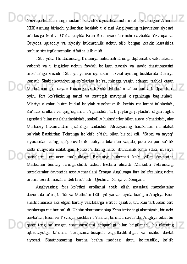 Yevropa kuchlarining mustamlakachilik siyosatida muhim rol o‘ynamagan. Ammo
XIX   asrning   birinchi   yillaridan   boshlab   u   o‘zini   Angliyaning   tajovuzkor   siyosati
orbitasiga   kiritdi.   O‘sha   paytda   Eron   Britaniyani   birinchi   navbatda   Yevropa   va
Osiyoda   iqtisodiy   va   siyosiy   hukmronlik   uchun   olib   borgan   keskin   kurashida
muhim strategik tramplin sifatida jalb qildi.
1800 yilda Hindistondagi Britaniya hukumati Eronga diplomatik vakolatxona
yubordi   va   u   inglizlar   uchun   foydali   bo‘lgan   siyosiy   va   savdo   shartnomasini
imzolashga  erishdi.  1800 yil  yanvar   oyi  oxiri  -  fevral  oyining  boshlarida Rossiya
konsuli   Skabichevskiyning   so‘zlariga   ko‘ra,   mingga   yaqin   odamni   tashkil   etgan
Malkolmning missiyasi Bushirga yetib keldi. Malkolm ushbu portda bo‘lgan to‘rt
oyini   fors   ko‘rfazining   tarixi   va   strategik   mavqeini   o‘rganishga   bag‘ishladi.
Missiya   a’zolari   butun   hudud   bo‘ylab   sayohat   qilib,   harbiy   ma’lumot   to‘plashdi,
Ko‘rfaz   orollari   va   qirg‘oqlarini   o‘rganishdi,   turli   joylarga   joylashib   olgan   ingliz
agentlari bilan maslahatlashishdi, mahalliy hukmdorlar bilan aloqa o‘rnatishdi, ular
Markaziy   hukumatdan   ajralishga   undashdi.   Missiyaning   harakatlari   mamlakat
bo‘ylab   Bushirdan   Tehronga   ko‘chib   o‘tishi   bilan   bir   xil   edi.   "Sabzi   va   tayoq"
siyosatidan   so‘ng,   qo‘poruvchilik   faoliyati   bilan   bir   vaqtda,   pora   va   poraxo‘rlik
katta   miqyosda   ishlatilgan.   Poraxo‘rlikning   narxi   shunchalik   katta   ediki,   missiya
natijalarini   umuman   ma’qullagan   Britaniya   hukumati   ko‘p   yillar   davomida
Malkomni   bunday   isrofgarchilik   uchun   kechira   olmadi.   Malkolm   Tehrondagi
muzokaralar davomida asosiy masalani Eronga Angliyaga fors ko‘rfazining uchta
orolini berish masalasi deb hisobladi - Qeshma, Xarqa va Xengama. 
Angliyaning   fors   ko‘rfazi   orollarini   sotib   olish   masalasi   muzokaralar
davomida to‘siq bo‘ldi  va Malkolm  1801 yil yanvar  oyida tuzilgan Angliya-Eron
shartnomasida aks etgan harbiy vazifalarga e’tibor qaratib, uni kun tartibidan olib
tashlashga majbur bo‘ldi. Ushbu shartnomaning Eron tarixidagi ahamiyati, birinchi
navbatda, Eron va Yevropa kuchlari o‘rtasida, birinchi navbatda, Angliya bilan bir
qator   teng   bo‘lmagan   shartnomalarni   ochganligi   bilan   belgilanadi,   bu   ularning
iqtisodiyotga   ta’sirini   bosqichma-bosqich   xujjatlashtirilgan   va   ushbu   davlat
siyosati.   Shartnomaning   barcha   beshta   moddasi   shuni   ko‘rsatdiki,   ko‘rib 