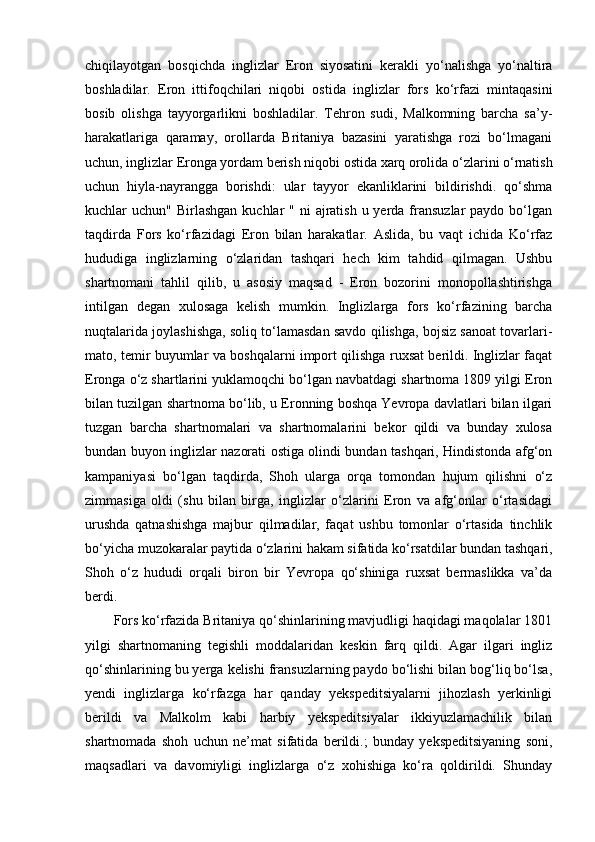 chiqilayotgan   bosqichda   inglizlar   Eron   siyosatini   kerakli   yo‘nalishga   yo‘naltira
boshladilar.   Eron   ittifoqchilari   niqobi   ostida   inglizlar   fors   ko‘rfazi   mintaqasini
bosib   olishga   tayyorgarlikni   boshladilar.   Tehron   sudi,   Malkomning   barcha   sa’y-
harakatlariga   qaramay,   orollarda   Britaniya   bazasini   yaratishga   rozi   bo‘lmagani
uchun, inglizlar Eronga yordam berish niqobi ostida xarq orolida o‘zlarini o‘rnatish
uchun   hiyla-nayrangga   borishdi:   ular   tayyor   ekanliklarini   bildirishdi.   qo‘shma
kuchlar  uchun" Birlashgan  kuchlar  "  ni  ajratish  u yerda  fransuzlar  paydo bo‘lgan
taqdirda   Fors   ko‘rfazidagi   Eron   bilan   harakatlar.   Aslida,   bu   vaqt   ichida   Ko‘rfaz
hududiga   inglizlarning   o‘zlaridan   tashqari   hech   kim   tahdid   qilmagan.   Ushbu
shartnomani   tahlil   qilib,   u   asosiy   maqsad   -   Eron   bozorini   monopollashtirishga
intilgan   degan   xulosaga   kelish   mumkin.   Inglizlarga   fors   ko‘rfazining   barcha
nuqtalarida joylashishga, soliq to‘lamasdan savdo qilishga, bojsiz sanoat tovarlari-
mato, temir buyumlar va boshqalarni import qilishga ruxsat berildi. Inglizlar faqat
Eronga o‘z shartlarini yuklamoqchi bo‘lgan navbatdagi shartnoma 1809 yilgi Eron
bilan tuzilgan shartnoma bo‘lib, u Eronning boshqa Yevropa davlatlari bilan ilgari
tuzgan   barcha   shartnomalari   va   shartnomalarini   bekor   qildi   va   bunday   xulosa
bundan buyon inglizlar nazorati ostiga olindi bundan tashqari, Hindistonda afg‘on
kampaniyasi   bo‘lgan   taqdirda,   Shoh   ularga   orqa   tomondan   hujum   qilishni   o‘z
zimmasiga   oldi   (shu   bilan   birga,   inglizlar   o‘zlarini   Eron   va   afg‘onlar   o‘rtasidagi
urushda   qatnashishga   majbur   qilmadilar,   faqat   ushbu   tomonlar   o‘rtasida   tinchlik
bo‘yicha muzokaralar paytida o‘zlarini hakam sifatida ko‘rsatdilar bundan tashqari,
Shoh   o‘z   hududi   orqali   biron   bir   Yevropa   qo‘shiniga   ruxsat   bermaslikka   va’da
berdi.
Fors ko‘rfazida Britaniya qo‘shinlarining mavjudligi haqidagi maqolalar 1801
yilgi   shartnomaning   tegishli   moddalaridan   keskin   farq   qildi.   Agar   ilgari   ingliz
qo‘shinlarining bu yerga kelishi fransuzlarning paydo bo‘lishi bilan bog‘liq bo‘lsa,
yendi   inglizlarga   ko‘rfazga   har   qanday   yekspeditsiyalarni   jihozlash   yerkinligi
berildi   va   Malkolm   kabi   harbiy   yekspeditsiyalar   ikkiyuzlamachilik   bilan
shartnomada   shoh   uchun   ne’mat   sifatida   berildi.;   bunday   yekspeditsiyaning   soni,
maqsadlari   va   davomiyligi   inglizlarga   o‘z   xohishiga   ko‘ra   qoldirildi.   Shunday 