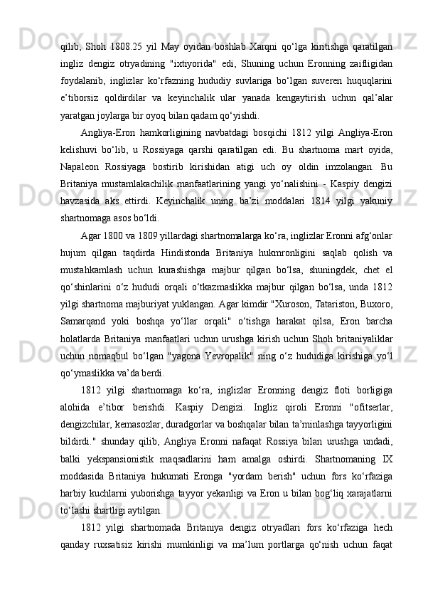 qilib,   Shoh   1808.25   yil   May   oyidan   boshlab   Xarqni   qo‘lga   kiritishga   qaratilgan
ingliz   dengiz   otryadining   "ixtiyorida"   edi,   Shuning   uchun   Eronning   zaifligidan
foydalanib,   inglizlar   ko‘rfazning   hududiy   suvlariga   bo‘lgan   suveren   huquqlarini
e’tiborsiz   qoldirdilar   va   keyinchalik   ular   yanada   kengaytirish   uchun   qal’alar
yaratgan joylarga bir oyoq bilan qadam qo‘yishdi.
Angliya-Eron   hamkorligining   navbatdagi   bosqichi   1812   yilgi   Angliya-Eron
kelishuvi   bo‘lib,   u   Rossiyaga   qarshi   qaratilgan   edi.   Bu   shartnoma   mart   oyida,
Napaleon   Rossiyaga   bostirib   kirishidan   atigi   uch   oy   oldin   imzolangan.   Bu
Britaniya   mustamlakachilik   manfaatlarining   yangi   yo‘nalishini   -   Kaspiy   dengizi
havzasida   aks   ettirdi.   Keyinchalik   uning   ba’zi   moddalari   1814   yilgi   yakuniy
shartnomaga asos bo‘ldi.
Agar 1800 va 1809 yillardagi shartnomalarga ko‘ra, inglizlar Eronni afg‘onlar
hujum   qilgan   taqdirda   Hindistonda   Britaniya   hukmronligini   saqlab   qolish   va
mustahkamlash   uchun   kurashishga   majbur   qilgan   bo‘lsa,   shuningdek,   chet   el
qo‘shinlarini   o‘z   hududi   orqali   o‘tkazmaslikka   majbur   qilgan   bo‘lsa,   unda   1812
yilgi shartnoma majburiyat yuklangan. Agar kimdir "Xuroson, Tatariston, Buxoro,
Samarqand   yoki   boshqa   yo‘llar   orqali"   o‘tishga   harakat   qilsa,   Eron   barcha
holatlarda   Britaniya   manfaatlari   uchun   urushga   kirish   uchun   Shoh   britaniyaliklar
uchun   nomaqbul   bo‘lgan   "yagona   Yevropalik"   ning   o‘z   hududiga   kirishiga   yo‘l
qo‘ymaslikka va’da berdi.
1812   yilgi   shartnomaga   ko‘ra,   inglizlar   Eronning   dengiz   floti   borligiga
alohida   e’tibor   berishdi.   Kaspiy   Dengizi.   Ingliz   qiroli   Eronni   "ofitserlar,
dengizchilar, kemasozlar, duradgorlar va boshqalar bilan ta’minlashga tayyorligini
bildirdi."   shunday   qilib,   Angliya   Eronni   nafaqat   Rossiya   bilan   urushga   undadi,
balki   yekspansionistik   maqsadlarini   ham   amalga   oshirdi.   Shartnomaning   IX
moddasida   Britaniya   hukumati   Eronga   "yordam   berish"   uchun   fors   ko‘rfaziga
harbiy kuchlarni  yuborishga tayyor  yekanligi  va Eron u bilan bog‘liq xarajatlarni
to‘lashi shartligi aytilgan.
1812   yilgi   shartnomada   Britaniya   dengiz   otryadlari   fors   ko‘rfaziga   hech
qanday   ruxsatisiz   kirishi   mumkinligi   va   ma’lum   portlarga   qo‘nish   uchun   faqat 