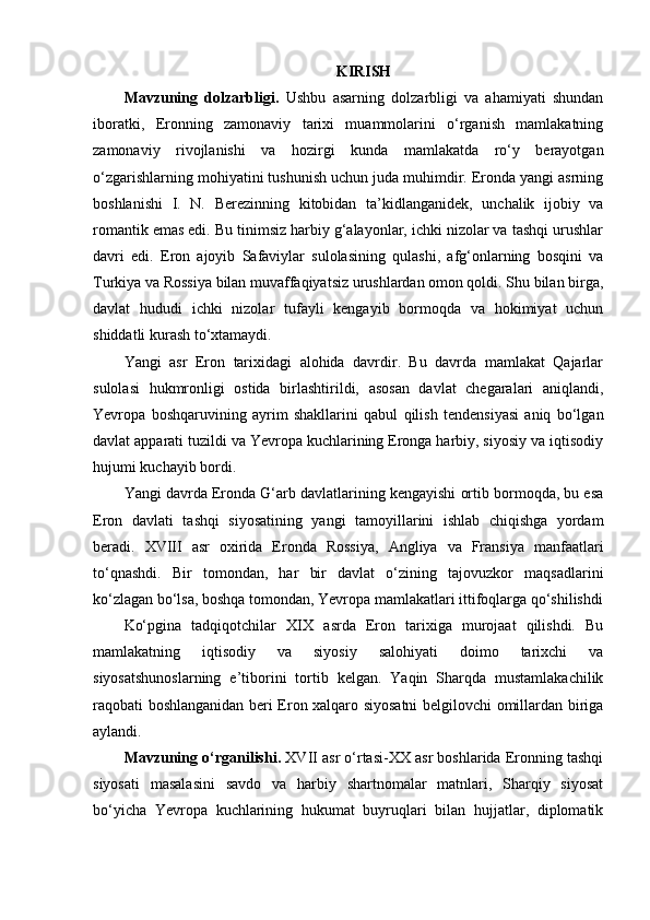 KIRISH
Mavzuning   dolzarbligi.   Ushbu   asarning   dolzarbligi   va   ahamiyati   shundan
iboratki,   Eronning   zamonaviy   tarixi   muammolarini   o‘rganish   mamlakatning
zamonaviy   rivojlanishi   va   hozirgi   kunda   mamlakatda   ro‘y   berayotgan
o‘zgarishlarning mohiyatini tushunish uchun juda muhimdir. Eronda yangi asrning
boshlanishi   I.   N.   Berezinning   kitobidan   ta’kidlanganidek,   unchalik   ijobiy   va
romantik emas edi. Bu tinimsiz harbiy g‘alayonlar, ichki nizolar va tashqi urushlar
davri   edi.   Eron   ajoyib   Safaviylar   sulolasining   qulashi,   afg‘onlarning   bosqini   va
Turkiya va Rossiya bilan muvaffaqiyatsiz urushlardan omon qoldi. Shu bilan birga,
davlat   hududi   ichki   nizolar   tufayli   kengayib   bormoqda   va   hokimiyat   uchun
shiddatli kurash to‘xtamaydi.
Yangi   asr   Eron   tarixidagi   alohida   davrdir.   Bu   davrda   mamlakat   Qajarlar
sulolasi   hukmronligi   ostida   birlashtirildi,   asosan   davlat   chegaralari   aniqlandi,
Yevropa   boshqaruvining   ayrim   shakllarini   qabul   qilish   tendensiyasi   aniq   bo‘lgan
davlat apparati tuzildi va Yevropa kuchlarining Eronga harbiy, siyosiy va iqtisodiy
hujumi kuchayib bordi.
Yangi davrda Eronda G‘arb davlatlarining kengayishi ortib bormoqda, bu esa
Eron   davlati   tashqi   siyosatining   yangi   tamoyillarini   ishlab   chiqishga   yordam
beradi.   XVIII   asr   oxirida   Eronda   Rossiya,   Angliya   va   Fransiya   manfaatlari
to‘qnashdi.   Bir   tomondan,   har   bir   davlat   o‘zining   tajovuzkor   maqsadlarini
ko‘zlagan bo‘lsa, boshqa tomondan, Yevropa mamlakatlari ittifoqlarga qo‘shilishdi
Ko‘pgina   tadqiqotchilar   XIX   asrda   Eron   tarixiga   murojaat   qilishdi.   Bu
mamlakatning   iqtisodiy   va   siyosiy   salohiyati   doimo   tarixchi   va
siyosatshunoslarning   e’tiborini   tortib   kelgan.   Yaqin   Sharqda   mustamlakachilik
raqobati boshlanganidan beri Eron xalqaro siyosatni belgilovchi omillardan biriga
aylandi.
Mavzuning o‘rganilishi.  XVII asr o‘rtasi-XX asr boshlarida Eronning tashqi
siyosati   masalasini   savdo   va   harbiy   shartnomalar   matnlari,   Sharqiy   siyosat
bo‘yicha   Yevropa   kuchlarining   hukumat   buyruqlari   bilan   hujjatlar,   diplomatik 