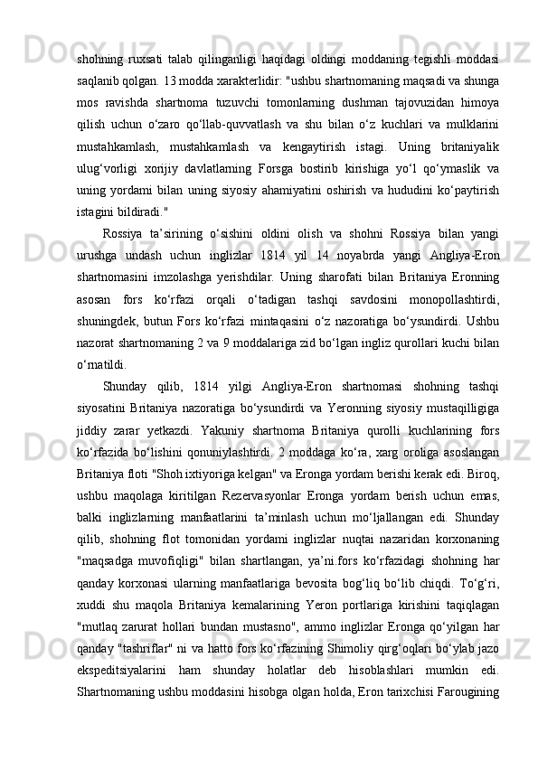 shohning   ruxsati   talab   qilinganligi   haqidagi   oldingi   moddaning   tegishli   moddasi
saqlanib qolgan. 13 modda xarakterlidir: "ushbu shartnomaning maqsadi va shunga
mos   ravishda   shartnoma   tuzuvchi   tomonlarning   dushman   tajovuzidan   himoya
qilish   uchun   o‘zaro   qo‘llab-quvvatlash   va   shu   bilan   o‘z   kuchlari   va   mulklarini
mustahkamlash,   mustahkamlash   va   kengaytirish   istagi.   Uning   britaniyalik
ulug‘vorligi   xorijiy   davlatlarning   Forsga   bostirib   kirishiga   yo‘l   qo‘ymaslik   va
uning   yordami   bilan   uning   siyosiy   ahamiyatini   oshirish   va   hududini   ko‘paytirish
istagini bildiradi."
Rossiya   ta’sirining   o‘sishini   oldini   olish   va   shohni   Rossiya   bilan   yangi
urushga   undash   uchun   inglizlar   1814   yil   14   noyabrda   yangi   Angliya-Eron
shartnomasini   imzolashga   yerishdilar.   Uning   sharofati   bilan   Britaniya   Eronning
asosan   fors   ko‘rfazi   orqali   o‘tadigan   tashqi   savdosini   monopollashtirdi,
shuningdek,   butun   Fors   ko‘rfazi   mintaqasini   o‘z   nazoratiga   bo‘ysundirdi.   Ushbu
nazorat shartnomaning 2 va 9 moddalariga zid bo‘lgan ingliz qurollari kuchi bilan
o‘rnatildi.
Shunday   qilib,   1814   yilgi   Angliya-Eron   shartnomasi   shohning   tashqi
siyosatini   Britaniya   nazoratiga   bo‘ysundirdi   va   Yeronning   siyosiy   mustaqilligiga
jiddiy   zarar   yetkazdi.   Yakuniy   shartnoma   Britaniya   qurolli   kuchlarining   fors
ko‘rfazida   bo‘lishini   qonuniylashtirdi.   2   moddaga   ko‘ra,   xarg   oroliga   asoslangan
Britaniya floti "Shoh ixtiyoriga kelgan" va Eronga yordam berishi kerak edi. Biroq,
ushbu   maqolaga   kiritilgan   Rezervasyonlar   Eronga   yordam   berish   uchun   emas,
balki   inglizlarning   manfaatlarini   ta’minlash   uchun   mo‘ljallangan   edi.   Shunday
qilib,   shohning   flot   tomonidan   yordami   inglizlar   nuqtai   nazaridan   korxonaning
"maqsadga   muvofiqligi"   bilan   shartlangan,   ya’ni.fors   ko‘rfazidagi   shohning   har
qanday   korxonasi   ularning   manfaatlariga   bevosita   bog‘liq   bo‘lib   chiqdi.   To‘g‘ri,
xuddi   shu   maqola   Britaniya   kemalarining   Yeron   portlariga   kirishini   taqiqlagan
"mutlaq   zarurat   hollari   bundan   mustasno",   ammo   inglizlar   Eronga   qo‘yilgan   har
qanday "tashriflar" ni va hatto fors ko‘rfazining Shimoliy qirg‘oqlari bo‘ylab jazo
ekspeditsiyalarini   ham   shunday   holatlar   deb   hisoblashlari   mumkin   edi.
Shartnomaning ushbu moddasini hisobga olgan holda, Eron tarixchisi Farougining 