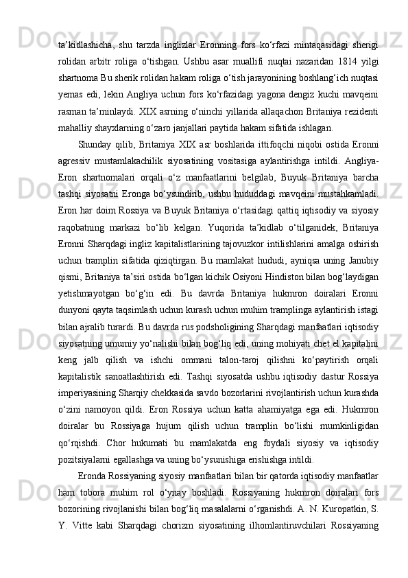 ta’kidlashicha,   shu   tarzda   inglizlar   Eronning   fors   ko‘rfazi   mintaqasidagi   sherigi
rolidan   arbitr   roliga   o‘tishgan.   Ushbu   asar   muallifi   nuqtai   nazaridan   1814   yilgi
shartnoma Bu sherik rolidan hakam roliga o‘tish jarayonining boshlang‘ich nuqtasi
yemas   edi,   lekin   Angliya   uchun   fors   ko‘rfazidagi   yagona   dengiz   kuchi   mavqeini
rasman ta’minlaydi. XIX asrning o‘ninchi yillarida allaqachon Britaniya rezidenti
mahalliy shayxlarning o‘zaro janjallari paytida hakam sifatida ishlagan.
Shunday   qilib,   Britaniya   XIX   asr   boshlarida   ittifoqchi   niqobi   ostida   Eronni
agressiv   mustamlakachilik   siyosatining   vositasiga   aylantirishga   intildi.   Angliya-
Eron   shartnomalari   orqali   o‘z   manfaatlarini   belgilab,   Buyuk   Britaniya   barcha
tashqi   siyosatni   Eronga   bo‘ysundirib,   ushbu   hududdagi   mavqeini   mustahkamladi.
Eron har doim  Rossiya  va Buyuk Britaniya o‘rtasidagi  qattiq iqtisodiy va siyosiy
raqobatning   markazi   bo‘lib   kelgan.   Yuqorida   ta’kidlab   o‘tilganidek,   Britaniya
Eronni Sharqdagi ingliz kapitalistlarining tajovuzkor intilishlarini amalga oshirish
uchun   tramplin   sifatida   qiziqtirgan.   Bu   mamlakat   hududi,   ayniqsa   uning   Janubiy
qismi, Britaniya ta’siri ostida bo‘lgan kichik Osiyoni Hindiston bilan bog‘laydigan
yetishmayotgan   bo‘g‘in   edi.   Bu   davrda   Britaniya   hukmron   doiralari   Eronni
dunyoni qayta taqsimlash uchun kurash uchun muhim tramplinga aylantirish istagi
bilan ajralib turardi.   Bu davrda rus podsholigining Sharqdagi manfaatlari iqtisodiy
siyosatning umumiy yo‘nalishi bilan bog‘liq edi, uning mohiyati chet el kapitalini
keng   jalb   qilish   va   ishchi   ommani   talon-taroj   qilishni   ko‘paytirish   orqali
kapitalistik   sanoatlashtirish   edi.   Tashqi   siyosatda   ushbu   iqtisodiy   dastur   Rossiya
imperiyasining Sharqiy chekkasida savdo bozorlarini rivojlantirish uchun kurashda
o‘zini   namoyon   qildi.   Eron   Rossiya   uchun   katta   ahamiyatga   ega   edi.   Hukmron
doiralar   bu   Rossiyaga   hujum   qilish   uchun   tramplin   bo‘lishi   mumkinligidan
qo‘rqishdi.   Chor   hukumati   bu   mamlakatda   eng   foydali   siyosiy   va   iqtisodiy
pozitsiyalarni egallashga va uning bo‘ysunishiga erishishga intildi.
Eronda Rossiyaning siyosiy manfaatlari bilan bir qatorda iqtisodiy manfaatlar
ham   tobora   muhim   rol   o‘ynay   boshladi.   Rossiyaning   hukmron   doiralari   fors
bozorining rivojlanishi bilan bog‘liq masalalarni o‘rganishdi. A. N. Kuropatkin, S.
Y.   Vitte   kabi   Sharqdagi   chorizm   siyosatining   ilhomlantiruvchilari   Rossiyaning