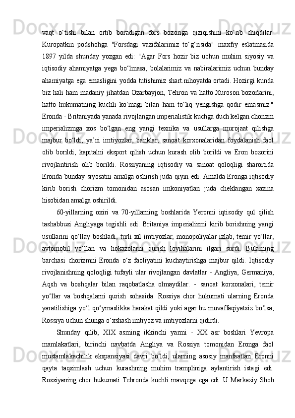 vaqt   o‘tishi   bilan   ortib   boradigan   fors   bozoriga   qiziqishini   ko‘rib   chiqdilar.
Kuropatkin   podshohga   "Forsdagi   vazifalarimiz   to‘g‘risida"   maxfiy   eslatmasida
1897   yilda   shunday   yozgan   edi:   "Agar   Fors   hozir   biz   uchun   muhim   siyosiy   va
iqtisodiy   ahamiyatga   yega   bo‘lmasa,   bolalarimiz   va   nabiralarimiz   uchun   bunday
ahamiyatga ega emasligini yodda tutishimiz shart.nihoyatda ortadi. Hozirgi kunda
biz hali  ham madaniy jihatdan Ozarbayjon, Tehron va hatto Xuroson bozorlarini,
hatto   hukumatning   kuchli   ko‘magi   bilan   ham   to‘liq   yengishga   qodir   emasmiz."
Eronda - Britaniyada yanada rivojlangan imperialistik kuchga duch kelgan chorizm
imperializmga   xos   bo‘lgan   eng   yangi   texnika   va   usullarga   murojaat   qilishga
majbur   bo‘ldi,   ya’ni   imtiyozlar,   banklar,   sanoat   korxonalaridan   foydalanish   faol
olib   borildi,   kapitalni   eksport   qilish   uchun   kurash   olib   borildi   va   Eron   bozorini
rivojlantirish   olib   borildi.   Rossiyaning   iqtisodiy   va   sanoat   qoloqligi   sharoitida
Eronda bunday siyosatni amalga oshirish juda qiyin edi. Amalda Eronga iqtisodiy
kirib   borish   chorizm   tomonidan   asosan   imkoniyatlari   juda   cheklangan   xazina
hisobidan amalga oshirildi.
60-yillarning   oxiri   va   70-yillarning   boshlarida   Yeronni   iqtisodiy   qul   qilish
tashabbusi   Angliyaga   tegishli   edi.   Britaniya   imperializmi   kirib   borishning   yangi
usullarini qo‘llay boshladi, turli xil imtiyozlar, monopoliyalar izlab, temir yo‘llar,
avtomobil   yo‘llari   va   hokazolarni   qurish   loyihalarini   ilgari   surdi.   Bularning
barchasi   chorizmni   Eronda   o‘z   faoliyatini   kuchaytirishga   majbur   qildi.   Iqtisodiy
rivojlanishning   qoloqligi   tufayli   ular   rivojlangan   davlatlar   -   Angliya,   Germaniya,
Aqsh   va   boshqalar   bilan   raqobatlasha   olmaydilar.   -   sanoat   korxonalari,   temir
yo‘llar   va   boshqalarni   qurish   sohasida.   Rossiya   chor   hukumati   ularning   Eronda
yaratilishiga yo‘l qo‘ymaslikka harakat qildi yoki agar bu muvaffaqiyatsiz bo‘lsa,
Rossiya uchun shunga o‘xshash imtiyoz va imtiyozlarni qidirdi.
Shunday   qilib,   XIX   asrning   ikkinchi   yarmi   -   XX   asr   boshlari   Yevropa
mamlakatlari,   birinchi   navbatda   Angliya   va   Rossiya   tomonidan   Eronga   faol
mustamlakachilik   ekspansiyasi   davri   bo‘ldi,   ularning   asosiy   manfaatlari   Eronni
qayta   taqsimlash   uchun   kurashning   muhim   trampliniga   aylantirish   istagi   edi.
Rossiyaning  chor  hukumati  Tehronda kuchli  mavqega  ega edi. U Markaziy  Shoh 