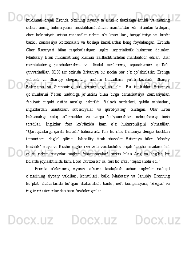 hukumati   orqali   Eronda   o‘zining   siyosiy   ta’sirini   o‘tkazishga   intildi   va   shuning
uchun   uning   hokimiyatini   mustahkamlashdan   manfaatdor   edi.   Bundan   tashqari,
chor   hokimiyati   ushbu   maqsadlar   uchun   o‘z   konsullari,   buxgalteriya   va   kredit
banki,   konsessiya   korxonalari   va   boshqa   kanallardan   keng   foydalangan.   Eronda
Chor   Rossiyasi   bilan   raqobatlashgan   ingliz   imperialistik   hukmron   doiralari
Markaziy   Eron   hukumatining   kuchini   zaiflashtirishdan   manfaatdor   edilar.   Ular
mamlakatning   parchalanishini   va   feodal   xonlarning   separatizmini   qo‘llab-
quvvatladilar.   X1X   asr   oxirida   Britaniya   bir   necha   bor   o‘z   qo‘shinlarini   Eronga
yubordi   va   Sharqiy   chegaradagi   muhim   hududlarni   yirtib   tashladi,   Sharqiy
Balujiston   va   Sistonning   bir   qismini   egallab   oldi.   Bu   tutilishlar   Britaniya
qo‘shinlarini   Yeron   hududiga   jo‘natish   bilan   birga   demarkatsiya   komissiyalari
faoliyati   niqobi   ostida   amalga   oshirildi.   Baloch   sardarlari,   qabila   rahbarlari,
inglizlardan   muntazam   subsidiyalar   va   qurol-yarog‘   olishgan.   Ular   Eron
hukumatiga   soliq   to‘lamadilar   va   ularga   bo‘ysunishdan   ochiqchasiga   bosh
tortdilar.   Inglizlar   fors   ko‘rfazida   ham   o‘z   hukmronligini   o‘rnatdilar.
"Qaroqchilarga  qarshi   kurash"   bahonasida   fors   ko‘rfazi   Britaniya  dengiz   kuchlari
tomonidan   ishg‘ol   qilindi.   Mahalliy   Arab   shayxlar   Britaniya   bilan   "abadiy
tinchlik"   rioya   va   Bushir   ingliz   rezidenti   vositachilik   orqali   barcha   nizolarni   hal
qilish   uchun   shayxlar   majbur   "shartnomalar"   tuzish   bilan   Angliya   bog‘liq   bir
holatda joylashtirildi, kim, Lord Curzon ko‘ra, fors ko‘rfazi "tojsiz shohi edi."
Eronda   o‘zlarining   siyosiy   ta’sirini   tasdiqlash   uchun   inglizlar   nafaqat
o‘zlarining   siyosiy   vakillari,   konsullari,   balki   Markaziy   va   Janubiy   Eronning
ko‘plab   shaharlarida   bo‘lgan   shahanshoh   banki,   neft   kompaniyasi,   telegraf   va
ingliz missionerlaridan ham foydalanganlar. 