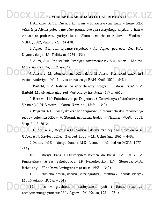 FOYDALANILGAN ADABIYOTLAR RO‘YXATI
1. Abramov   A.Ye.   Russkie   konsessii   v   Prikaspiyskom   Irane   v   konse   XIX
veka:   k   probleme   putey   i   metodov   proniknoveniya   rossiyskogo   kapitala   v   Iran   //
Aktualnыe   problemы   yurisprudensii.   Sbornik   nauchnыx   trudov.   -   Vladimir:
VGPU, 2002, Vыp. 3. - S. 164-170.
2. Agaev,   S.L.   Iran:   rojdenie   respubliki   /   S.L.   Agaev;   pod   obщ.   Red.   R.A.
Ulyanovskogo.- M.: Politizdat, 1984.- 336s.
3. Aliev, A.A. Iran vs  Irak. Istoriya i  sovremennost  / A.A.  Aliev. – M.:  Izd.
Mosk. universiteta, 2002. – 767 s.
4. Aliev,   S.   M.   Istoriya   Irana.   XX   vek   /S.M.   Aliev.-   Ros.   akad.   nauk.   In-t
vostokovedeniya. - M.: In-t vostokovedeniya RAN: Kraft, 2004. - 648 s.
5. Bartold,   V.V.   Rabotы   po   istoricheskoy   geografii   i   istorii   Irana/   V.V.
Bartold.-M.: «Nauka» glav. red. Vostochnoy literaturы.- 1971.- 665s.
6. Berezin,   I.N.   Puteshestvie   po   Dagestanu   i   Zakavkazyu   (Puteshestvie   po
Vostoku) / I.N. Berezin. – Kazan: Univ. tip., 1849.    – 340s.
7. Bugaeva A.G. Rossiysko-iranskie torgovыe i diplomaticheskie otnosheniya
pervoy   polovinы   XIX   v.   //.   Sbornik   nauchnыx   trudov.   -   Vladimir:   VGPU,   2002,
Vыp. 3. - S. 30-36.
8. Guber,   A.A.,   Xeyfes   A.N.   Novaya   istoriya   zarubejnogo   Vostoka/   A.A.
Guber, A.N. Xeyfes : ucheb. dlya ped. In-ov. – M.: Uchpedgiz, 1961. – 440s.
9. Ivanov,   M.S.     Istoriya   Irana   /   M.S.   Ivanov.   –   M.:   Izd-vo   MGU,   1977.-
488s.
10. Istoriya   Irana   s   Drevneyshix   vremen   do   konsa   XVIII   v.   /   I.V.
Pigulevskaya,   A.Yu.   Yakubovskiy,   I.P.   Petrushevskiy,   L.V.   Storoeva,   M.A.
Beleniskiy .- SPb.: Iz-vo Leningradskogo un-ta, 1958. – 340s.
11. Iran:   ekonomika,   istoriya,   istoriografiya,   literatura   /   Sbornik   statey/.-
M.: «Nauka».- 1976 g. – 264 s.
12. Iran   v   proshlom   i   nastoyaщem:   puti   i   formы   razvitiya  
revolyusionnogo protsessa/ S.L. Agaev. – M.: Nauka, 1981 – 271 s.