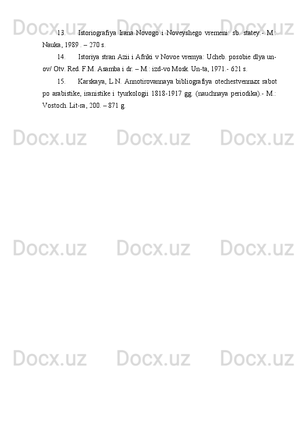 13. Istoriografiya   Irana   Novogo   i   Noveyshego   vremeni:   sb.   statey.-   M.:
Nauka, 1989 . – 270 s.
14. Istoriya stran Azii i Afriki v Novoe vremya: Ucheb. posobie dlya un-
ov/ Otv. Red. F.M. Asamba i dr. – M.: izd-vo Mosk. Un-ta, 1971.- 621 s.
15. Karskaya,   L.N.   Annotirovannaya   bibliografiya   otechestvennыx   rabot
po   arabistike,   iranistike   i   tyurkologii   1818-1917   gg.   (nauchnaya   periodika).-   M.:
Vostoch. Lit-ra, 200. – 871 g. 