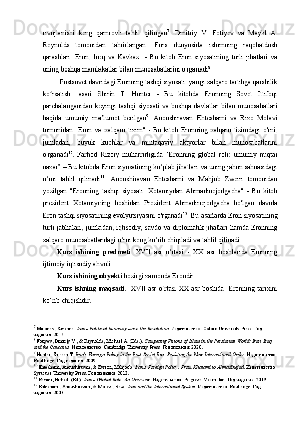 rivojlanishi   keng   qamrovli   tahlil   qilingan 7
.   Dmitriy   V.   Fotiyev   va   Maykl   A.
Reynolds   tomonidan   tahrirlangan   "Fors   dunyosida   islomning   raqobatdosh
qarashlari:   Eron,   Iroq   va   Kavkaz"   -   Bu   kitob   Eron   siyosatining   turli   jihatlari   va
uning boshqa mamlakatlar bilan munosabatlarini o'rganadi 8
.
"Postsovet davridagi Eronning tashqi siyosati: yangi xalqaro tartibga qarshilik
ko rsatish"   asari   Shirin   T.   Hunter   -   Bu   kitobda   Eronning   Sovet   Ittifoqiʻ
parchalanganidan   keyingi   tashqi   siyosati   va   boshqa   davlatlar   bilan   munosabatlari
haqida   umumiy   ma lumot   berilgan	
ʼ 9
.   Anoushiravan   Ehteshami   va   Rizo   Molavi
tomonidan   "Eron   va   xalqaro   tizim"   -   Bu   kitob   Eronning   xalqaro   tizimdagi   o'rni,
jumladan,   buyuk   kuchlar   va   mintaqaviy   aktyorlar   bilan   munosabatlarini
o'rganadi 10
.   Farhod   Rizoiy   muharrirligida   “Eronning   global   roli:   umumiy   nuqtai
nazar” – Bu kitobda Eron siyosatining ko‘plab jihatlari va uning jahon sahnasidagi
o‘rni   tahlil   qilinadi 11
.   Anoushiravan   Ehteshami   va   Mahjub   Zweiri   tomonidan
yozilgan   "Eronning   tashqi   siyosati:   Xotamiydan   Ahmadinejodgacha"   -   Bu   kitob
prezident   Xotamiyning   boshidan   Prezident   Ahmadinejodgacha   bo'lgan   davrda
Eron tashqi siyosatining evolyutsiyasini o'rganadi 12
. Bu asarlarda Eron siyosatining
turli  jabhalari, jumladan, iqtisodiy, savdo  va diplomatik jihatlari  hamda  Eronning
xalqaro munosabatlardagi o‘rni keng ko‘rib chiqiladi va tahlil qilinadi.
Kurs   ishining   predmeti .   XVII   asr   o‘rtasi   -   XX   asr   boshlarida   Eronning
ijtimoiy iqtisodiy ahvoli.
Kurs ishining ob y ekti  hozirgi zamonda Erondir.
Kurs ishning maqsadi .   XVII asr o‘rtasi-XX asr  boshida   Eronning tarixini
ko‘rib chiqishdir.
7
 Maloney, Suzanne.  Iran's Political Economy since the Revolution . Издательство: Oxford University Press. Год 
издания: 2015.
8
 Fotiyev, Dmitriy V., & Reynolds, Michael A. (Eds.).  Competing Visions of Islam in the Persianate World: Iran, Iraq, 
and the Caucasus . Издательство: Cambridge University Press. Год издания: 2020.
9
 Hunter, Shireen T.  Iran's Foreign Policy in the Post-Soviet Era: Resisting the New International Order . Издательство:
Routledge. Год издания: 2009.
10
 Ehteshami, Anoushiravan, & Zweiri, Mahjoob.  Iran's Foreign Policy: From Khatami to Ahmadinejad . Издательство:
Syracuse University Press. Год издания: 2013.
11
 Rezaei, Farhad. (Ed.).  Iran's Global Role: An Overview . Издательство: Palgrave Macmillan. Год издания: 2019.
12
 Ehteshami, Anoushiravan, & Molavi, Reza.  Iran and the International System . Издательство: Routledge. Год 
издания: 2003. 