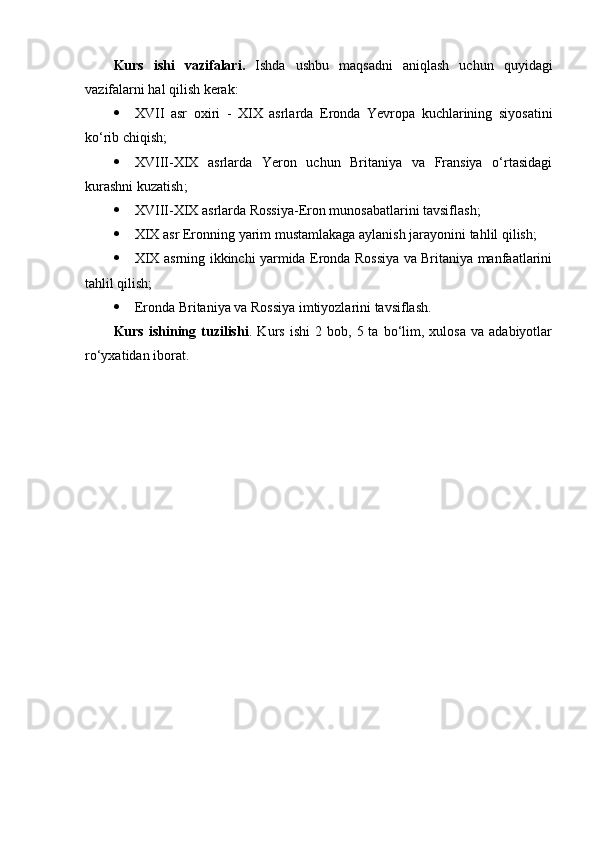 Kurs   ishi   vazifalari.   Ishda   ushbu   maqsadni   aniqlash   uchun   quyidagi
vazifalarni hal qilish kerak:
 XVII   asr   oxiri   -   XIX   asrlarda   Eronda   Yevropa   kuchlarining   siyosatini
ko‘rib chiqish ;
 XVIII-XIX   asrlarda   Yeron   uchun   Britaniya   va   Fransiya   o‘rtasidagi
kurashni kuzatish ;
 XVIII-XIX asrlarda Rossiya-Eron munosabatlarini tavsiflash ;
 XIX asr Eronning yarim mustamlakaga aylanish jarayonini  tahlil qilish;
 XIX asrning ikkinchi yarmida Eronda Rossiya va Britaniya manfaatlarini
tahlil qilish;
 Eronda Britaniya va Rossiya imtiyozlarini tavsiflash .
Kurs   ishining   tuzilishi .  Kurs   ishi   2  bob,   5  ta   bo‘lim,   xulosa   va  adabiyotlar
ro‘yxatidan iborat. 