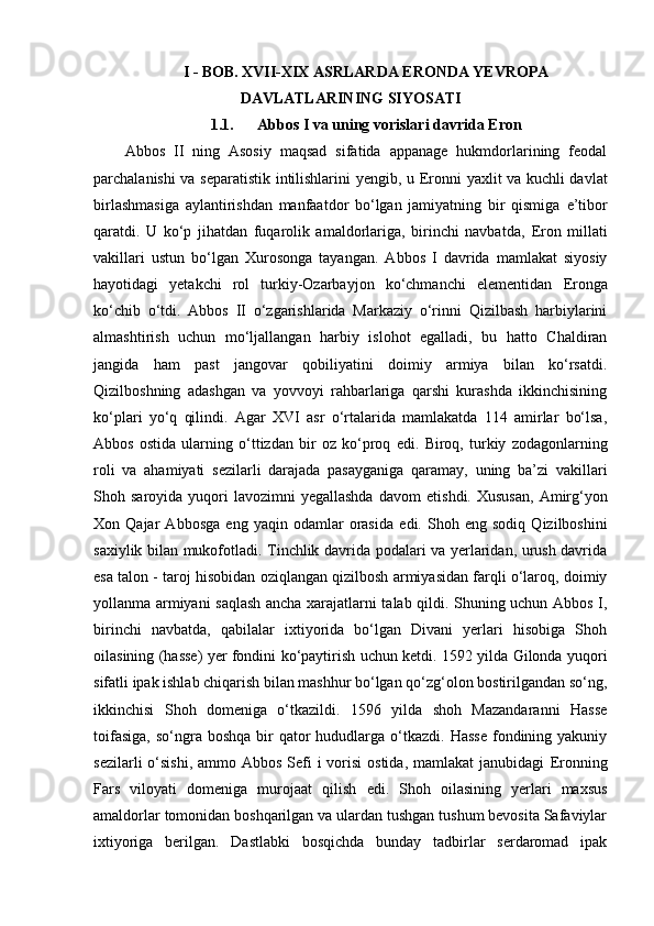 I -  BOB. XVII-XIX ASRLARDA ERONDA YEVROPA
DAVLATLARINING SIYOSATI
1.1. Abbos I va uning vorislari davrida  E ron
Abbos   II   ning   Asosiy   maqsad   sifatida   appanage   hukmdorlarining   feodal
parchalanishi va separatistik intilishlarini yengib, u   E ronni yaxlit va kuchli davlat
birlashmasiga   aylantirishdan   manfaatdor   bo‘lgan   jamiyatning   bir   qismiga   e ’tibor
qaratdi.   U   ko‘p   jihatdan   fuqarolik   amaldorlariga,   birinchi   navbatda,   E ron   millati
vakillari   ustun   bo‘lgan   Xurosonga   tayangan.   Abbos   I   davrida   mamlakat   siyosiy
hayotidagi   yetakchi   rol   turkiy-Ozarbayjon   ko‘chmanchi   e lementidan   E ronga
ko‘chib   o‘tdi.   Abbos   II   o‘zgarishlarida   Markaziy   o‘rinni   Qizilbash   harbiylarini
almashtirish   uchun   mo‘ljallangan   harbiy   islohot   egalladi,   bu   hatto   Chaldiran
jangida   ham   past   jangovar   qobiliyatini   doimiy   armiya   bilan   ko‘rsatdi.
Qizilboshning   adashgan   va   yovvoyi   rahbarlariga   qarshi   kurashda   ikkinchisining
ko‘plari   yo‘q   qilindi.   Agar   XVI   asr   o‘rtalarida   mamlakatda   114   amirlar   bo‘lsa,
Abbos   ostida   ularning   o‘ttizdan   bir   oz   ko‘proq   e di.   Biroq,   turkiy   zodagonlarning
roli   va   ahamiyati   sezilarli   darajada   pasayganiga   qaramay,   uning   ba’zi   vakillari
Shoh  saroyida  yuqori  lavozimni  yegallashda  davom   e tishdi.  Xususan,  Amirg‘yon
Xon  Qajar   Abbosga   e ng  yaqin   odamlar   orasida   e di.  Shoh   e ng  sodiq   Qizilboshini
saxiylik bilan mukofotladi. Tinchlik davrida podalari va yerlaridan, urush davrida
e sa  talon  - taroj hisobidan oziqlangan qizilbosh armiyasidan farqli o‘laroq, doimiy
yollanma armiyani saqlash ancha xarajatlarni talab qildi. Shuning uchun Abbos I,
birinchi   navbatda,   qabilalar   ixtiyorida   bo‘lgan   Divani   yerlari   hisobiga   Shoh
oilasining (hasse) yer fondini ko‘paytirish uchun ketdi. 1592 yilda Gilonda yuqori
sifatli ipak ishlab chiqarish bilan mashhur bo‘lgan qo‘zg‘olon bostirilgandan so‘ng,
ikkinchisi   Shoh   domeniga   o‘tkazildi.   1596   yilda   shoh   Mazandaranni   Hasse
toifasiga,  so‘ngra  boshqa  bir   qator  hududlarga o‘tkazdi.  Hasse   fondining  yakuniy
sezilarli  o‘sishi, ammo Abbos  Sefi  i vorisi  ostida,  mamlakat  janubidagi   E ronning
Fars   viloyati   domeniga   murojaat   qilish   e di.   Shoh   oilasining   yerlari   maxsus
amaldorlar tomonidan boshqarilgan va ulardan tushgan tushum bevosita Safaviylar
ixtiyoriga   berilgan.   Dastlabki   bosqichda   bunday   tadbirlar   serdaromad   ipak