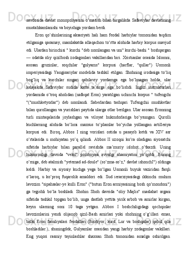 savdosida   davlat   monopoliyasini   o‘rnatish   bilan   birgalikda   Safaviylar   davlatining
mustahkamlanishi va boyishiga yordam berdi.
E ron   qo‘shinlarining   aksariyati   hali   ham   feodal   harbiylar   tomonidan   taqdim
e tilganiga  qaramay,   mamlakatda   allaqachon   to‘rtta  alohida   harbiy  korpus   mavjud
e di. Ulardan birinchisi " kurchi "deb nomlangan va uni" kurchi-bashi " boshqargan
— odatda oliy qizilbosh zodagonlari vakillaridan biri. Xristianlar orasida Islomni,
asosan   gruzinlar,   soqchilar   "gulyams"   korpusi   (harflar,   "qullar")   Usmonli
imperiyasidagi   Yangisariylar   modelida   tashkil   e tilgan.   Shohning   irodasiga   to‘liq
bog‘liq   va   kurchilar   singari   qabilaviy   yordamga   e ga   bo‘lmagan   holda,   ular
kelajakda   Safaviylar   sudida   katta   ta’sirga   e ga   bo‘lishdi.   Ingliz   instruktorlari
yordamida   o‘troq   aholidan   (nafaqat   E ron)   yaratilgan   uchinchi   korpus   "   tufengchi
"("mushketyorlar")   deb   nomlandi.   Saberlardan   tashqari   Tufengchii   mushketlar
bilan qurollangan va yurishlari paytida ularga otlar berilgan. Ular asosan  E ronning
turli   mintaqalarida   joylashgan   va   viloyat   hukmdorlariga   bo‘ysungan.   Qurolli
kuchlarning   alohida   bo‘limi   maxsus   to‘plamlar   bo‘yicha   yollangan   artilleriya
korpusi   edi.   Biroq,   Abbos   I   ning   vorislari   ostida   u   pasayib   ketdi   va   XIV   asr
o‘rtalarida   u   mohiyatan   yo‘q   qilindi.   Abbos   II   uzoqni   ko‘ra   oladigan   siyosatchi
sifatida   harbiylar   bilan   parallel   ravishda   ma’muriy   islohot   o‘tkazdi.   Uning
hukmronligi   davrida   "vekil"   pozitsiyasi   avvalgi   ahamiyatini   yo‘qotdi.   Buning
o‘rniga, deb atalmish "yetemad ad-doule" (so‘zma-so‘z," davlat ishonchI") oldinga
keldi.   Harbiy   va   siyosiy   kuchga   yega   bo‘lgan   Usmonli   buyuk   vaziridan   farqli
o‘laroq,   u   ko‘proq   fuqarolik   amaldori   edi.   Sud   ierarxiyasidagi   ikkinchi   muhim
lavozim "sipahsalar-ye kulli   E ron" ("butun   E ron armiyasining bosh qo‘mondoni")
ga   tegishli   bo‘la   boshladi.   Shohin   Shoh   davrida   "oliy   Majlis"   maslahat   organi
sifatida   tashkil   topgan   bo‘lib,   unga   dastlab   yettita   yirik   arbob   va   amirlar   kirgan,
keyin   ularning   soni   10   taga   yetgan.   Abbos   I   boshchiligidagi   qochqinlar
lavozimlarini   yendi   olijanob   qizil-Bash   amirlari   yoki   shohning   o‘g‘illari   e mas,
balki   E ron   familiyalari   feodallari   (Baxtiyor,   kurd,   Lur   va   boshqalar)   qabul   qila
boshladilar.),   shuningdek,   Gulyamlar   orasidan   yangi   harbiy   zodagonlar   vakillari.
E ng   yuqori   rasmiy   tayinlashlar   shaxsan   Shoh   tomonidan   amalga   oshirilgan.