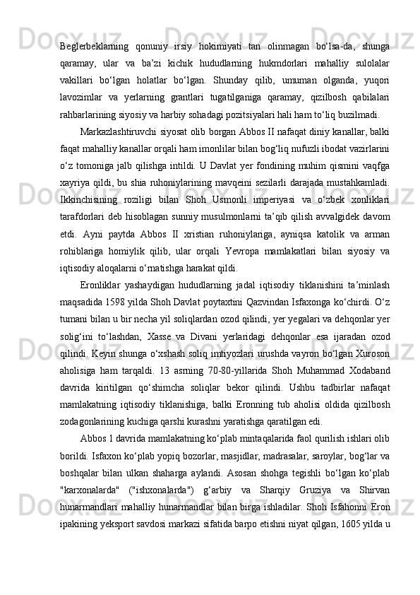 Beglerbeklarning   qonuniy   irsiy   hokimiyati   tan   olinmagan   bo‘lsa-da,   shunga
qaramay,   ular   va   ba’zi   kichik   hududlarning   hukmdorlari   mahalliy   sulolalar
vakillari   bo‘lgan   holatlar   bo‘lgan.   Shunday   qilib,   umuman   olganda,   yuqori
lavozimlar   va   yerlarning   grantlari   tugatilganiga   qaramay,   qizilbosh   qabilalari
rahbarlarining siyosiy va harbiy sohadagi pozitsiyalari hali ham to‘liq buzilmadi.
Markazlashtiruvchi siyosat olib borgan Abbos II nafaqat diniy kanallar, balki
faqat mahalliy kanallar orqali ham imonlilar bilan bog‘liq nufuzli ibodat vazirlarini
o‘z   tomoniga  jalb  qilishga   intildi.  U   Davlat   yer   fondining  muhim   qismini   vaqfga
xayriya   qildi,  bu  shia   ruhoniylarining  mavqeini  sezilarli  darajada  mustahkamladi.
Ikkinchisining   roziligi   bilan   Shoh   Usmonli   imperiyasi   va   o‘zbek   xonliklari
tarafdorlari  deb hisoblagan  sunniy musulmonlarni  ta’qib qilish avvalgidek davom
e tdi.   Ayni   paytda   Abbos   II   xristian   ruhoniylariga,   ayniqsa   katolik   va   arman
rohiblariga   homiylik   qilib,   ular   orqali   Yevropa   mamlakatlari   bilan   siyosiy   va
iqtisodiy aloqalarni o‘rnatishga harakat qildi.
E ronliklar   yashaydigan   hududlarning   jadal   iqtisodiy   tiklanishini   ta’minlash
maqsadida 1598 yilda Shoh Davlat poytaxtini Qazvindan Isfaxonga ko‘chirdi. O‘z
tumani bilan u bir necha yil soliqlardan ozod qilindi, yer yegalari va dehqonlar yer
solig‘ini   to‘lashdan,   Xasse   va   Divani   yerlaridagi   dehqonlar   e sa   ijaradan   ozod
qilindi. Keyin shunga o‘xshash soliq imtiyozlari urushda vayron bo‘lgan Xuroson
aholisiga   ham   tarqaldi.   13   asrning   70-80-yillarida   Shoh   Muhammad   Xodaband
davrida   kiritilgan   qo‘shimcha   soliqlar   bekor   qilindi.   Ushbu   tadbirlar   nafaqat
mamlakatning   iqtisodiy   tiklanishiga,   balki   E ronning   tub   aholisi   oldida   qizilbosh
zodagonlarining kuchiga qarshi kurashni yaratishga qaratilgan edi.
Abbos 1 davrida mamlakatning ko‘plab mintaqalarida faol qurilish ishlari olib
borildi. Isfaxon ko‘plab yopiq bozorlar, masjidlar, madrasalar, saroylar, bog‘lar va
boshqalar   bilan   ulkan   shaharga   aylandi.   Asosan   shohga   tegishli   bo‘lgan   ko‘plab
"karxonalarda"   ("ishxonalarda")   g‘arbiy   va   Sharqiy   Gruziya   va   Shirvan
hunarmandlari mahalliy hunarmandlar bilan birga ishladilar. Shoh Isfahonni   E ron
ipakining yeksport savdosi markazi sifatida barpo  e tishni niyat qilgan, 1605 yilda u 