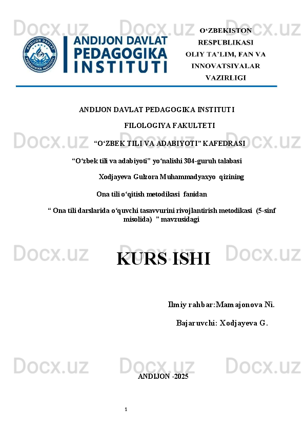 1ANDIJON DAVLAT PEDAGOGIKA INSTITUTI 
FILOLOGIYA FAKULTETI 
“O ZBEK TILI VA ADABIYOTI” KAFEDRASI ʻ
“O zbek tili va adabiyoti” yo nalishi 304-guruh talabasi 	
ʻ ʻ
Xodjayeva Gulzora Muhammadyaxyo  qizining 
                            Ona tili o qitish metodikasi 	
ʻ   fanidan                
“  Ona tili darslarida o quvchi tasavvurini rivojlantirish metodikasi  (5-sinf	
ʻ
misolida)   ” mavzusidagi
KURS ISHI 
 
      Ilmiy rahbar: Mamajonova Ni.
                                 Bajaruvchi: Xodjayeva G .
ANDIJON -2025  