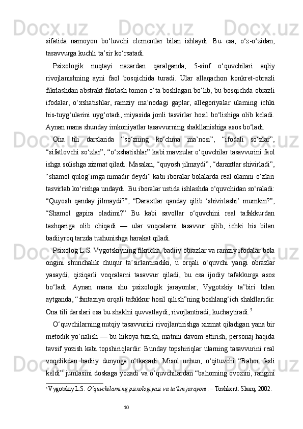 10sifatida   namoyon   bo‘luvchi   elementlar   bilan   ishlaydi.   Bu   esa,   o‘z-o‘zidan,
tasavvurga kuchli ta’sir ko‘rsatadi.
Psixologik   nuqtayi   nazardan   qaralganda,   5-sinf   o‘quvchilari   aqliy
rivojlanishning   ayni   faol   bosqichida   turadi.   Ular   allaqachon   konkret-obrazli
fikrlashdan abstrakt fikrlash tomon o‘ta boshlagan bo‘lib, bu bosqichda obrazli
ifodalar,   o‘xshatishlar,   ramziy   ma’nodagi   gaplar,   allegoriyalar   ularning   ichki
his-tuyg‘ularini   uyg‘otadi,   miyasida   jonli   tasvirlar   hosil   bo‘lishiga   olib   keladi.
Aynan mana shunday imkoniyatlar tasavvurning shakllanishiga asos bo‘ladi.
Ona   tili   darslarida   “so‘zning   ko‘chma   ma’nosi”,   “ifodali   so‘zlar”,
“sifatlovchi so‘zlar”, “o‘xshatishlar” kabi mavzular o‘quvchilar tasavvurini faol
ishga solishga xizmat qiladi. Masalan, “quyosh jilmaydi”, “daraxtlar shivirladi”,
“shamol qulog‘imga nimadir deydi” kabi iboralar bolalarda real olamni o‘zlari
tasvirlab ko‘rishga undaydi. Bu iboralar ustida ishlashda o‘quvchidan so‘raladi:
“Quyosh   qanday   jilmaydi?”,   “Daraxtlar   qanday   qilib   ‘shivirlashi’   mumkin?”,
“Shamol   gapira   oladimi?”   Bu   kabi   savollar   o‘quvchini   real   tafakkurdan
tashqariga   olib   chiqadi   —   ular   voqealarni   tasavvur   qilib,   ichki   his   bilan
badiiyroq tarzda tushunishga harakat qiladi.
Psixolog L.S. Vygotskiyning fikricha, badiiy obrazlar va ramziy ifodalar bola
ongini   shunchalik   chuqur   ta’sirlantiradiki,   u   orqali   o‘quvchi   yangi   obrazlar
yasaydi,   qiziqarli   voqealarni   tasavvur   qiladi,   bu   esa   ijodiy   tafakkurga   asos
bo‘ladi.   Aynan   mana   shu   psixologik   jarayonlar,   Vygotskiy   ta’biri   bilan
aytganda, “fantaziya orqali tafakkur hosil qilish”ning boshlang‘ich shakllaridir.
Ona tili darslari esa bu shaklni quvvatlaydi, rivojlantiradi, kuchaytiradi. 5
O‘quvchilarning nutqiy tasavvurini rivojlantirishga xizmat qiladigan yana bir
metodik yo‘nalish — bu hikoya tuzish, matnni davom ettirish, personaj haqida
tavsif yozish kabi topshiriqlardir. Bunday topshiriqlar ularning tasavvurini real
voqelikdan   badiiy   dunyoga   o‘tkazadi.   Misol   uchun,   o‘qituvchi   “Bahor   fasli
keldi” jumlasini doskaga yozadi va o‘quvchilardan “bahorning ovozini, rangini
5
  Vygotskiy L.S.  O‘quvchilarning psixologiyasi va ta’lim jarayoni . – Toshkent: Sharq, 2002. 