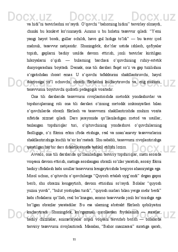 11va hidi”ni tasvirlashni so‘raydi. O‘quvchi “bahorning hidini” tasvirlay olmaydi,
chunki   bu   konkret   ko‘rinmaydi.   Ammo   u   bu   holatni   tasavvur   qiladi:   “Yerni
yangi   hayot   bosdi,   gullar   ochildi,   havo   gul   hidiga   to‘ldi”   —   bu   tasvir   ijod
mahsuli,   tasavvur   natijasidir.   Shuningdek,   she’rlar   ustida   ishlash,   qofiyalar
topish,   gaplarni   badiiy   usulda   davom   ettirish,   jonli   tasvirlar   kiritilgan
hikoyalarni   o‘qish   —   bularning   barchasi   o‘quvchining   ruhiy-estetik
dunyoqarashini   boyitadi.   Demak,   ona   tili   darslari   faqat   so‘z   va   gap   tuzilishini
o‘rgatishdan   iborat   emas.   U   o‘quvchi   tafakkurini   shakllantiruvchi,   hayol
dunyosiga   yo‘l   ochuvchi,   obrazli   fikrlashni   kuchaytiruvchi   va,   eng   muhimi,
tasavvurini boyituvchi qudratli pedagogik vositadir.
Ona   tili   darslarida   tasavvurni   rivojlantirishda   metodik   yondashuvlar   va
topshiriqlarning   roli   o na   tili   darslari   o‘zining   metodik   imkoniyatlari   bilan
o‘quvchilarda   obrazli   fikrlash   va   tasavvurni   shakllantirishda   muhim   vosita
sifatida   xizmat   qiladi.   Dars   jarayonida   qo‘llaniladigan   metod   va   usullar,
tanlangan   topshiriqlar   turi,   o‘qituvchining   yondashuvi   o‘quvchilarning
faolligiga,   o‘z   fikrini   erkin   ifoda   etishiga,   real   va   noan’anaviy   tasavvurlarini
shakllantirishiga kuchli ta’sir ko‘rsatadi. Shu sababli, tasavvurni rivojlantirishga
qaratilgan har bir dars didaktik asosda tashkil etilishi lozim.
Avvalo, ona tili darslarida qo‘llaniladigan tasviriy topshiriqlar, matn asosida
voqeani davom ettirish, matnga asoslangan obrazli so‘zlar yaratish, asosiy fikrni
badiiy ifodalash kabi usullar tasavvurni kengaytirishda beqiyos ahamiyatga ega.
Misol uchun, o‘qituvchi o‘quvchilarga “Quyosh ertalab uyg‘ondi” degan gapni
berib,   shu   obrazni   kengaytirib,   davom   ettirishni   so‘raydi.   Bolalar   “quyosh
yuzini yuvdi”, “bulut yostiqdan turdi”, “quyosh nurlari bilan yerga mehr berdi”
kabi ifodalarni qo‘llab, real bo‘lmagan, ammo tasavvurda jonli ko‘rinishga ega
bo‘lgan   obrazlar   yaratadilar.   Bu   esa   ularning   abstrakt   fikrlash   qobiliyatini
kuchaytiradi.   Shuningdek,   ko‘rgazmali   qurollardan   foydalanish   —   suratlar,
badiiy   chizmalar,   animatsiyalar   orqali   voqeani   tasvirlab   berish   —   bolalarda
tasviriy   tasavvurni   rivojlantiradi.   Masalan,   “Bahor   manzarasi”   suratiga   qarab, 