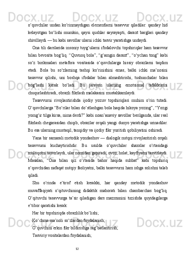12o‘quvchilar   undan  ko‘rinmaydigan   elementlarni   tasavvur   qiladilar:   qanday   hid
kelayotgan   bo‘lishi   mumkin,   qaysi   qushlar   sayrayapti,   daraxt   barglari   qanday
shivillaydi — bu kabi savollar ularni ichki tasvir yaratishga undaydi.
Ona tili darslarida insoniy tuyg‘ularni  ifodalovchi topshiriqlar  ham  tasavvur
bilan bevosita bog‘liq. “Quvnoq bola”, “g‘amgin daraxt”, “o‘ychan tong” kabi
so‘z   birikmalari   metafora   vositasida   o‘quvchilarga   hissiy   obrazlarni   taqdim
etadi.   Bola   bu   so‘zlarning   tashqi   ko‘rinishini   emas,   balki   ichki   ma’nosini
tasavvur   qilishi,   uni   boshqa   ifodalar   bilan   almashtirishi,   tushunchalar   bilan
bog‘lashi   kerak   bo‘ladi.   Bu   jarayon   ularning   emotsional   tafakkurini
chuqurlashtiradi, obrazli fikrlash malakasini mustahkamlaydi.
Tasavvurni   rivojlantirishda   ijodiy   yozuv   topshiriqlari   muhim   o‘rin   tutadi.
O‘quvchilarga “Bo‘rilar bilan do‘stlashgan bola haqida hikoya yozing”, “Yozgi
yomg‘ir tilga kirsa, nima derdi?” kabi noan’anaviy savollar berilganda, ular real
fikrlash chegarasidan chiqib, obrazlar orqali yangi dunyo yaratishga urinadilar.
Bu esa ularning mustaqil, tanqidiy va ijodiy fikr yuritish qobiliyatini oshiradi.
Yana bir samarali metodik yondashuv — dialogik nutqni rivojlantirish orqali
tasavvurni   kuchaytirishdir.   Bu   usulda   o‘quvchilar   shaxslar   o‘rtasidagi
muloqotni tasvirlaydi, ular nomidan gapiradi, ovoz, holat, kayfiyatni tasvirlaydi.
Masalan,   “Ona   bilan   qiz   o‘rtasida   bahor   haqida   suhbat”   kabi   topshiriq
o‘quvchidan nafaqat nutqiy faoliyatni, balki tasavvurni ham ishga solishni talab
qiladi.
Shu   o‘rinda   e’tirof   etish   kerakki,   har   qanday   metodik   yondashuv
muvaffaqiyati   o‘qituvchining   didaktik   mahorati   bilan   chambarchas   bog‘liq.
O‘qituvchi   tasavvurga   ta’sir   qiladigan   dars   mazmunini   tuzishda   quyidagilarga
e’tibor qaratishi kerak:
Har bir topshiriqda obrazlilik bo‘lishi;
Ko‘chma ma’noli so‘zlardan foydalanish;
O‘quvchini erkin fikr bildirishga rag‘batlantirish;
Tasviriy vositalardan foydalanish; 
