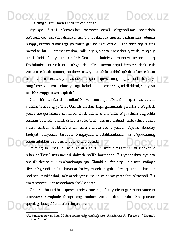 13His-tuyg‘ularni ifodalashga imkon berish.
Ayniqsa,   5-sinf   o‘quvchilari   tasavvur   orqali   o‘rganadigan   bosqichda
bo‘lganliklari  sababli,  darsdagi  har  bir  topshiriqda mustaqil  izlanishga,  obrazli
nutqqa, ramziy tasvirlarga yo‘naltirilgan bo‘lishi kerak. Ular uchun eng ta’sirli
metodlar   bu   —   dramatizatsiya,   rolli   o‘yin,   voqea   ssenariysi   yozish,   tanqidiy
tahlil   kabi   faoliyatlar   sanaladi.Ona   tili   fanining   imkoniyatlaridan   to‘liq
foydalanish, uni nafaqat til o‘rganish, balki tasavvur orqali dunyoni idrok etish
vositasi   sifatida   qarash,   darslarni   shu   yo‘nalishda   tashkil   qilish   ta’lim   sifatini
oshiradi.   Bu   metodik   yondashuvlar   orqali   o‘quvchining   ongida   jonli,   hayotiy,
rang-barang, tasvirli olam yuzaga keladi — bu esa uning intellektual, ruhiy va
estetik rivojiga xizmat qiladi. 6
Ona   tili   darslarida   ijodkorlik   va   mustaqil   fikrlash   orqali   tasavvurni
shakllantirishning yo‘llari   Ona tili darslari faqat grammatik qoidalarni o‘rgatish
yoki  imlo qoidalarini   mustahkamlash  uchun  emas,  balki   o‘quvchilarning ichki
olamini boyitish, estetik didini rivojlantirish, ularni mustaqil fikrlovchi, ijodkor
shaxs   sifatida   shakllantirishda   ham   muhim   rol   o‘ynaydi.   Aynan   shunday
faoliyat   jarayonida   tasavvur   kengayadi,   mustahkamlanadi   va   o‘quvchining
butun tafakkur tizimiga chuqur singib boradi.
Bugungi ta’limda “bilim olish”dan ko‘ra “bilimni o‘zlashtirish va ijodkorlik
bilan   qo‘llash”   tushunchasi   dolzarb   bo‘lib   bormoqda.   Bu   yondashuv   ayniqsa
ona  tili   fanida  muhim  ahamiyatga   ega.  Chunki  bu  fan  orqali   o‘quvchi  nafaqat
tilni   o‘rganadi,   balki   hayotga   badiiy-estetik   nigoh   bilan   qarashni,   har   bir
hodisani tasvirlashni, so‘z orqali yangi ma’no va obraz yaratishni o‘rganadi. Bu
esa tasavvurni har tomonlama shakllantiradi.
Ona   tili   darslarida   o‘quvchilarning   mustaqil   fikr   yuritishiga   imkon   yaratish
tasavvurni   rivojlantirishdagi   eng   muhim   vositalardan   biridir.   Bu   jarayon
quyidagi bosqichlarni o‘z ichiga oladi:
6
  Abdurahmonov B.   Ona tili darslarida nutq madaniyatini shakllantirish . Toshkent: “Zamin”,
2018. – 260 bet. 
