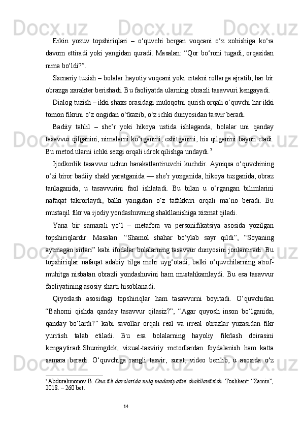 14Erkin   yozuv   topshiriqlari   –   o‘quvchi   bergan   voqeani   o‘z   xohishiga   ko‘ra
davom ettiradi  yoki  yangidan quradi. Masalan:  “Qor  bo‘roni tugadi, orqasidan
nima bo‘ldi?”.
Ssenariy tuzish – bolalar hayotiy voqeani yoki ertakni rollarga ajratib, har bir
obrazga xarakter berishadi. Bu faoliyatda ularning obrazli tasavvuri kengayadi.
Dialog tuzish – ikki shaxs orasidagi muloqotni qurish orqali o‘quvchi har ikki
tomon fikrini o‘z ongidan o‘tkazib, o‘z ichki dunyosidan tasvir beradi.
Badiiy   tahlil   –   she’r   yoki   hikoya   ustida   ishlaganda,   bolalar   uni   qanday
tasavvur qilganini, nimalarni ko‘rganini, eshitganini, his qilganini bayon etadi.
Bu metod ularni ichki sezgi orqali idrok qilishga undaydi. 7
Ijodkorlik tasavvur  uchun harakatlantiruvchi kuchdir. Ayniqsa  o‘quvchining
o‘zi biror badiiy shakl yaratganida — she’r yozganida, hikoya tuzganida, obraz
tanlaganida,   u   tasavvurini   faol   ishlatadi.   Bu   bilan   u   o‘rgangan   bilimlarini
nafaqat   takrorlaydi,   balki   yangidan   o‘z   tafakkuri   orqali   ma’no   beradi.   Bu
mustaqil fikr va ijodiy yondashuvning shakllanishiga xizmat qiladi.
Yana   bir   samarali   yo‘l   –   metafora   va   personifikatsiya   asosida   yozilgan
topshiriqlardir.   Masalan:   “Shamol   shahar   bo‘ylab   sayr   qildi”,   “Soyaning
aytmagan sirlari” kabi ifodalar bolalarning tasavvur  dunyosini  jonlantiradi. Bu
topshiriqlar   nafaqat   adabiy   tilga   mehr   uyg‘otadi,   balki   o‘quvchilarning   atrof-
muhitga   nisbatan   obrazli   yondashuvini   ham   mustahkamlaydi.   Bu   esa   tasavvur
faoliyatining asosiy sharti hisoblanadi.
Qiyoslash   asosidagi   topshiriqlar   ham   tasavvurni   boyitadi.   O‘quvchidan
“Bahorni   qishda   qanday   tasavvur   qilasiz?”,   “Agar   quyosh   inson   bo‘lganida,
qanday   bo‘lardi?”   kabi   savollar   orqali   real   va   irreal   obrazlar   yuzasidan   fikr
yuritish   talab   etiladi.   Bu   esa   bolalarning   hayoliy   fikrlash   doirasini
kengaytiradi.Shuningdek,   vizual-tasviriy   metodlardan   foydalanish   ham   katta
samara   beradi.   O‘quvchiga   rangli   tasvir,   surat,   video   berilib,   u   asosida   o‘z
7
  Abdurahmonov B.   Ona tili darslarida nutq madaniyatini shakllantirish . Toshkent: “Zamin”,
2018. – 260 bet. 